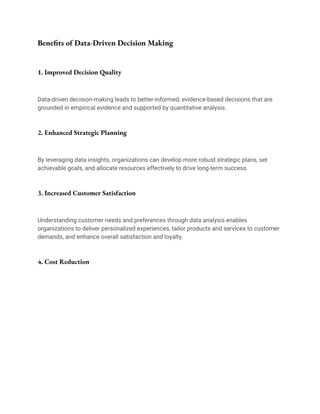 Benefits of Data-Driven Decision Making
1. Improved Decision Quality
Data-driven decision-making leads to better-informed, evidence-based decisions that are
grounded in empirical evidence and supported by quantitative analysis.
2. Enhanced Strategic Planning
By leveraging data insights, organizations can develop more robust strategic plans, set
achievable goals, and allocate resources effectively to drive long-term success.
3. Increased Customer Satisfaction
Understanding customer needs and preferences through data analysis enables
organizations to deliver personalized experiences, tailor products and services to customer
demands, and enhance overall satisfaction and loyalty.
4. Cost Reduction
 