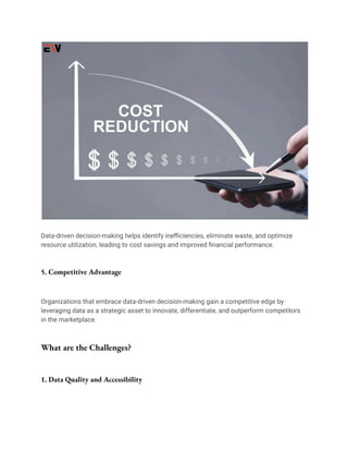 Data-driven decision-making helps identify inefficiencies, eliminate waste, and optimize
resource utilization, leading to cost savings and improved financial performance.
5. Competitive Advantage
Organizations that embrace data-driven decision-making gain a competitive edge by
leveraging data as a strategic asset to innovate, differentiate, and outperform competitors
in the marketplace.
What are the Challenges?
1. Data Quality and Accessibility
 