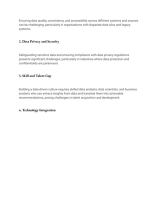 Ensuring data quality, consistency, and accessibility across different systems and sources
can be challenging, particularly in organizations with disparate data silos and legacy
systems.
2. Data Privacy and Security
Safeguarding sensitive data and ensuring compliance with data privacy regulations
presents significant challenges, particularly in industries where data protection and
confidentiality are paramount.
3. Skill and Talent Gap
Building a data-driven culture requires skilled data analysts, data scientists, and business
analysts who can extract insights from data and translate them into actionable
recommendations, posing challenges in talent acquisition and development.
4. Technology Integration
 