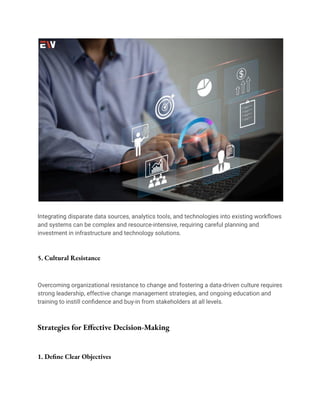 Integrating disparate data sources, analytics tools, and technologies into existing workflows
and systems can be complex and resource-intensive, requiring careful planning and
investment in infrastructure and technology solutions.
5. Cultural Resistance
Overcoming organizational resistance to change and fostering a data-driven culture requires
strong leadership, effective change management strategies, and ongoing education and
training to instill confidence and buy-in from stakeholders at all levels.
Strategies for Effective Decision-Making
1. Define Clear Objectives
 