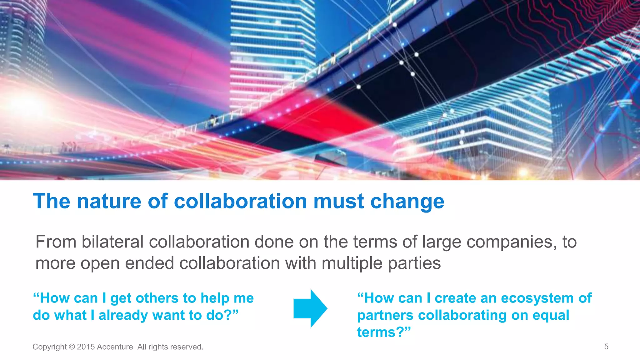 5Copyright © 2015 Accenture All rights reserved.
The nature of collaboration must change
“How can I create an ecosystem of
partners collaborating on equal
terms?”
“How can I get others to help me
do what I already want to do?”
From bilateral collaboration done on the terms of large companies, to
more open ended collaboration with multiple parties
 