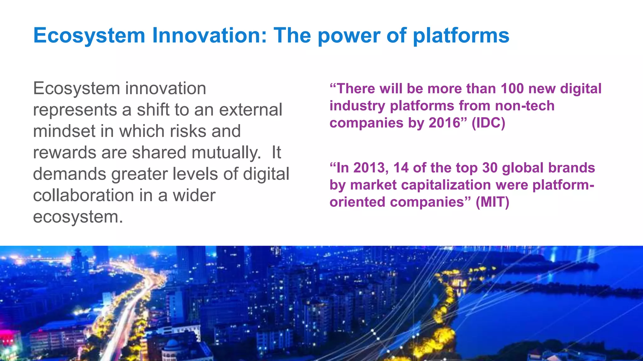 7Copyright © 2015 Accenture All rights reserved.
Ecosystem Innovation: The power of platforms
Ecosystem innovation
represents a shift to an external
mindset in which risks and
rewards are shared mutually. It
demands greater levels of digital
collaboration in a wider
ecosystem.
“There will be more than 100 new digital
industry platforms from non-tech
companies by 2016” (IDC)
“In 2013, 14 of the top 30 global brands
by market capitalization were platform-
oriented companies” (MIT)
 