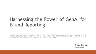 Harnessing the Power of GenAI for
BI and Reporting
REVOLUTIONIZING BUSINESS INTELLIGENCE AND REPORTING BY LEVERAGING THE
POWER OF GENERATIVE ARTIFICIAL INTELLIGENCE
Presented by:
Paras Gupta
 
