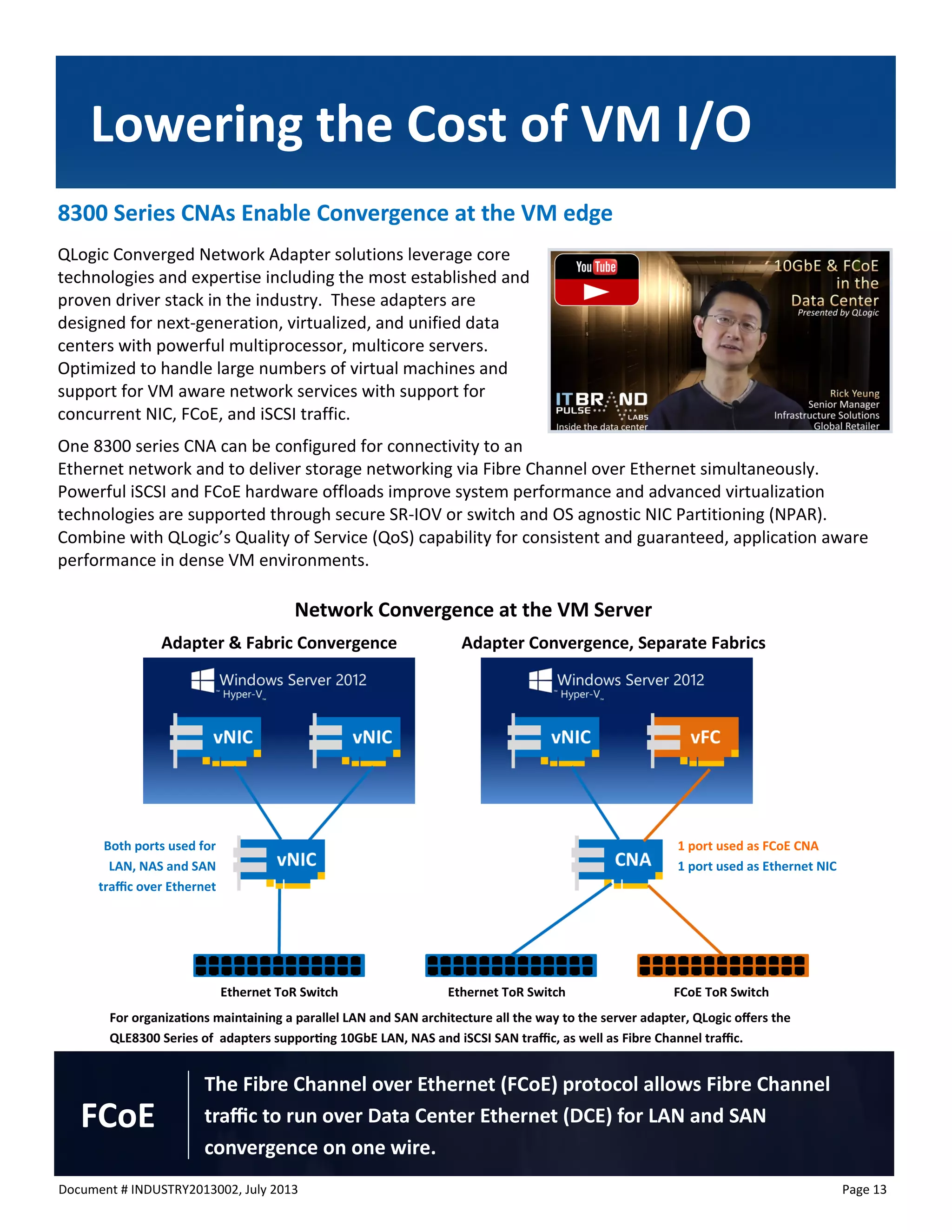 Document # INDUSTRY2013002, July 2013 
Page 13 
8300 Series CNAs Enable Convergence at the VM edge 
QLogic Converged Network Adapter solutions leverage core technologies and expertise including the most established and proven driver stack in the industry. These adapters are designed for next-generation, virtualized, and unified data centers with powerful multiprocessor, multicore servers. Optimized to handle large numbers of virtual machines and support for VM aware network services with support for concurrent NIC, FCoE, and iSCSI traffic. 
One 8300 series CNA can be configured for connectivity to an Ethernet network and to deliver storage networking via Fibre Channel over Ethernet simultaneously. Powerful iSCSI and FCoE hardware offloads improve system performance and advanced virtualization technologies are supported through secure SR-IOV or switch and OS agnostic NIC Partitioning (NPAR). Combine with QLogic’s Quality of Service (QoS) capability for consistent and guaranteed, application aware performance in dense VM environments. 
Lowering the Cost of VM I/O 
The Fibre Channel over Ethernet (FCoE) protocol allows Fibre Channel traffic to run over Data Center Ethernet (DCE) for LAN and SAN convergence on one wire. 
FCoE 
For organizations maintaining a parallel LAN and SAN architecture all the way to the server adapter, QLogic offers the QLE8300 Series of adapters supporting 10GbE LAN, NAS and iSCSI SAN traffic, as well as Fibre Channel traffic. 
Network Convergence at the VM Server 
Adapter & Fabric Convergence 
Adapter Convergence, Separate Fabrics 
Both ports used for LAN, NAS and SAN traffic over Ethernet 
Ethernet ToR Switch 
Ethernet ToR Switch 
FCoE ToR Switch 
1 port used as FCoE CNA 
1 port used as Ethernet NIC  