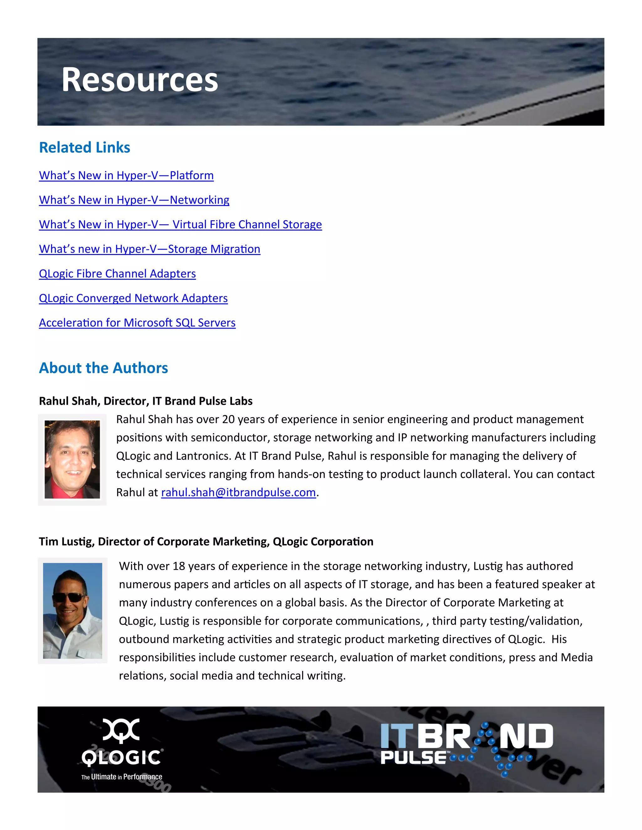 Related Links 
What’s New in Hyper-V—Platform 
What’s New in Hyper-V—Networking 
What’s New in Hyper-V— Virtual Fibre Channel Storage 
What’s new in Hyper-V—Storage Migration 
QLogic Fibre Channel Adapters 
QLogic Converged Network Adapters 
Acceleration for Microsoft SQL Servers 
About the Authors 
Rahul Shah, Director, IT Brand Pulse Labs Rahul Shah has over 20 years of experience in senior engineering and product management positions with semiconductor, storage networking and IP networking manufacturers including QLogic and Lantronics. At IT Brand Pulse, Rahul is responsible for managing the delivery of technical services ranging from hands-on testing to product launch collateral. You can contact Rahul at rahul.shah@itbrandpulse.com. 
Tim Lustig, Director of Corporate Marketing, QLogic Corporation 
With over 18 years of experience in the storage networking industry, Lustig has authored numerous papers and articles on all aspects of IT storage, and has been a featured speaker at many industry conferences on a global basis. As the Director of Corporate Marketing at QLogic, Lustig is responsible for corporate communications, , third party testing/validation, outbound marketing activities and strategic product marketing directives of QLogic. His responsibilities include customer research, evaluation of market conditions, press and Media relations, social media and technical writing. 
Resources 