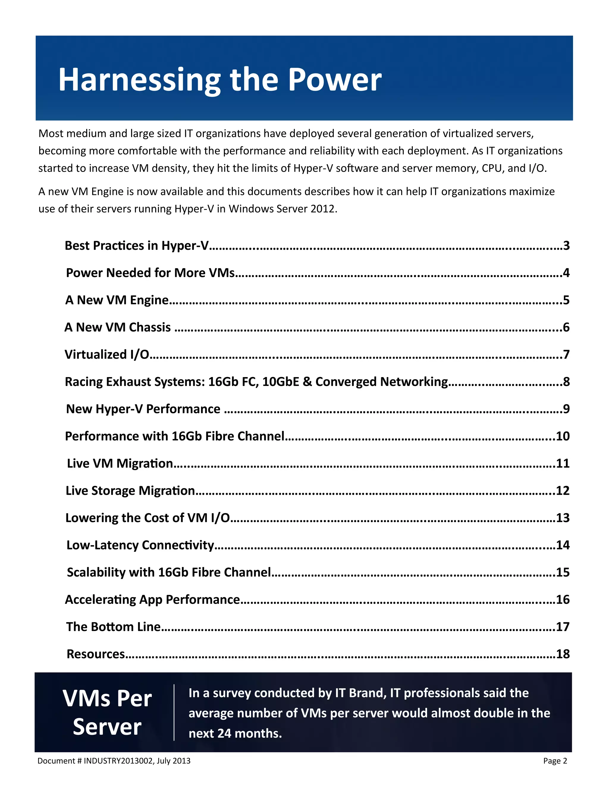 Document # INDUSTRY2013002, July 2013 
Page 2 
Most medium and large sized IT organizations have deployed several generation of virtualized servers, becoming more comfortable with the performance and reliability with each deployment. As IT organizations started to increase VM density, they hit the limits of Hyper-V software and server memory, CPU, and I/O. 
A new VM Engine is now available and this documents describes how it can help IT organizations maximize use of their servers running Hyper-V in Windows Server 2012. 
Best Practices in Hyper-V…………...……………..…………………………………………………...………..…3 
Power Needed for More VMs………………………………………………..…………………………………….4 
A New VM Engine…………………………………………………...……………………..……………..…………...5 
A New VM Chassis ………………………………………..…………………………………………………………....6 
Virtualized I/O………………………………....……………………………………….………………...……………..7 
Racing Exhaust Systems: 16Gb FC, 10GbE & Converged Networking………..………….…..…..8 
New Hyper-V Performance …………………………….………………………..………………………..……….9 
Performance with 16Gb Fibre Channel………………..………………………...………….……………...10 
Live VM Migration…..……………………………….…………………………………….…………..…………….11 
Live Storage Migration………………….…………..…………….………………..…………….………………..12 
Lowering the Cost of VM I/O………………………...………………………..…………………………………13 
Low-Latency Connectivity……………………………………………………………………………….……...…14 
Scalability with 16Gb Fibre Channel……………………………………………….………………………….15 
Accelerating App Performance………………………………..……………………………………………...…16 
The Bottom Line……….…………………………………………..……………………………………………….….17 
Resources……….…………………………………………..……………………………………………….……………18 
Harnessing the Power 
In a survey conducted by IT Brand, IT professionals said the average number of VMs per server would almost double in the next 24 months. 
VMs Per Server  