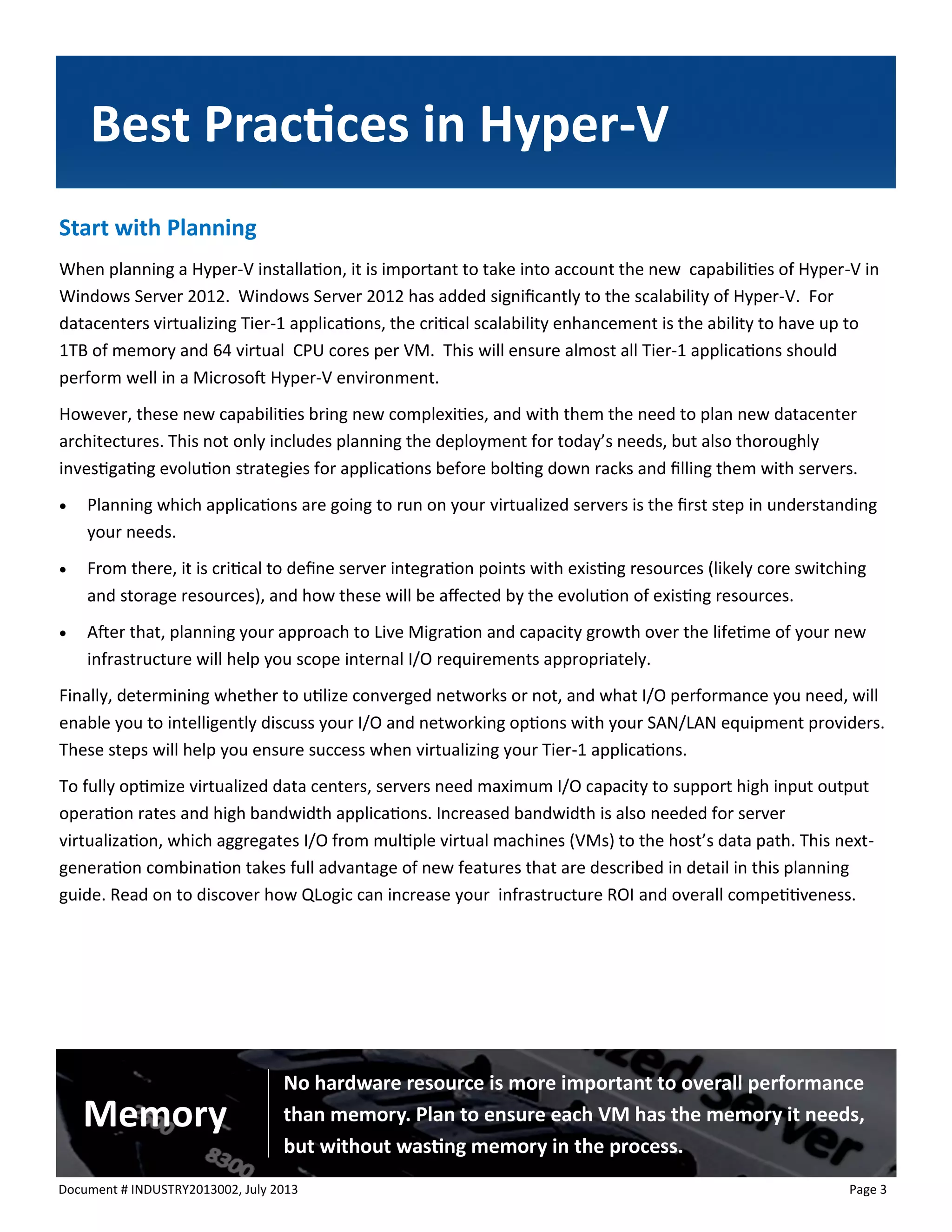 Document # INDUSTRY2013002, July 2013 
Page 3 
Best Practices in Hyper-V 
No hardware resource is more important to overall performance than memory. Plan to ensure each VM has the memory it needs, but without wasting memory in the process. 
Memory 
Start with Planning 
When planning a Hyper-V installation, it is important to take into account the new capabilities of Hyper-V in Windows Server 2012. Windows Server 2012 has added significantly to the scalability of Hyper-V. For datacenters virtualizing Tier-1 applications, the critical scalability enhancement is the ability to have up to 1TB of memory and 64 virtual CPU cores per VM. This will ensure almost all Tier-1 applications should perform well in a Microsoft Hyper-V environment. 
However, these new capabilities bring new complexities, and with them the need to plan new datacenter architectures. This not only includes planning the deployment for today’s needs, but also thoroughly investigating evolution strategies for applications before bolting down racks and filling them with servers. 
 Planning which applications are going to run on your virtualized servers is the first step in understanding your needs. 
 From there, it is critical to define server integration points with existing resources (likely core switching and storage resources), and how these will be affected by the evolution of existing resources. 
 After that, planning your approach to Live Migration and capacity growth over the lifetime of your new infrastructure will help you scope internal I/O requirements appropriately. 
Finally, determining whether to utilize converged networks or not, and what I/O performance you need, will enable you to intelligently discuss your I/O and networking options with your SAN/LAN equipment providers. These steps will help you ensure success when virtualizing your Tier-1 applications. 
To fully optimize virtualized data centers, servers need maximum I/O capacity to support high input output operation rates and high bandwidth applications. Increased bandwidth is also needed for server virtualization, which aggregates I/O from multiple virtual machines (VMs) to the host’s data path. This next- generation combination takes full advantage of new features that are described in detail in this planning guide. Read on to discover how QLogic can increase your infrastructure ROI and overall competitiveness.  