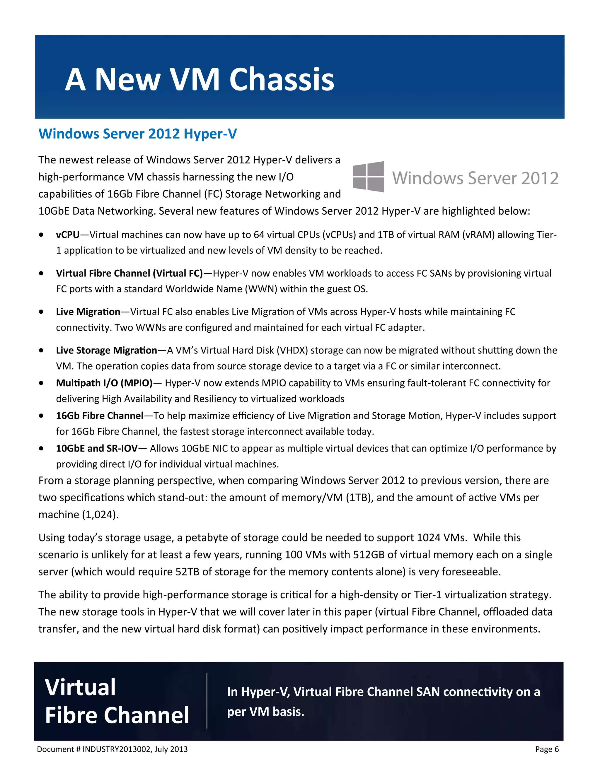 Document # INDUSTRY2013002, July 2013 
Page 6 
Windows Server 2012 Hyper-V 
The newest release of Windows Server 2012 Hyper-V delivers a high-performance VM chassis harnessing the new I/O capabilities of 16Gb Fibre Channel (FC) Storage Networking and 10GbE Data Networking. Several new features of Windows Server 2012 Hyper-V are highlighted below: 
 vCPU—Virtual machines can now have up to 64 virtual CPUs (vCPUs) and 1TB of virtual RAM (vRAM) allowing Tier- 1 application to be virtualized and new levels of VM density to be reached. 
 Virtual Fibre Channel (Virtual FC)—Hyper-V now enables VM workloads to access FC SANs by provisioning virtual FC ports with a standard Worldwide Name (WWN) within the guest OS. 
 Live Migration—Virtual FC also enables Live Migration of VMs across Hyper-V hosts while maintaining FC connectivity. Two WWNs are configured and maintained for each virtual FC adapter. 
 Live Storage Migration—A VM’s Virtual Hard Disk (VHDX) storage can now be migrated without shutting down the VM. The operation copies data from source storage device to a target via a FC or similar interconnect. 
 Multipath I/O (MPIO)— Hyper-V now extends MPIO capability to VMs ensuring fault-tolerant FC connectivity for delivering High Availability and Resiliency to virtualized workloads 
 16Gb Fibre Channel—To help maximize efficiency of Live Migration and Storage Motion, Hyper-V includes support for 16Gb Fibre Channel, the fastest storage interconnect available today. 
 10GbE and SR-IOV— Allows 10GbE NIC to appear as multiple virtual devices that can optimize I/O performance by providing direct I/O for individual virtual machines. 
From a storage planning perspective, when comparing Windows Server 2012 to previous version, there are two specifications which stand-out: the amount of memory/VM (1TB), and the amount of active VMs per machine (1,024). 
Using today’s storage usage, a petabyte of storage could be needed to support 1024 VMs. While this scenario is unlikely for at least a few years, running 100 VMs with 512GB of virtual memory each on a single server (which would require 52TB of storage for the memory contents alone) is very foreseeable. 
The ability to provide high-performance storage is critical for a high-density or Tier-1 virtualization strategy. The new storage tools in Hyper-V that we will cover later in this paper (virtual Fibre Channel, offloaded data transfer, and the new virtual hard disk format) can positively impact performance in these environments. 
A New VM Chassis 
In Hyper-V, Virtual Fibre Channel SAN connectivity on a per VM basis. 
Virtual 
Fibre Channel  