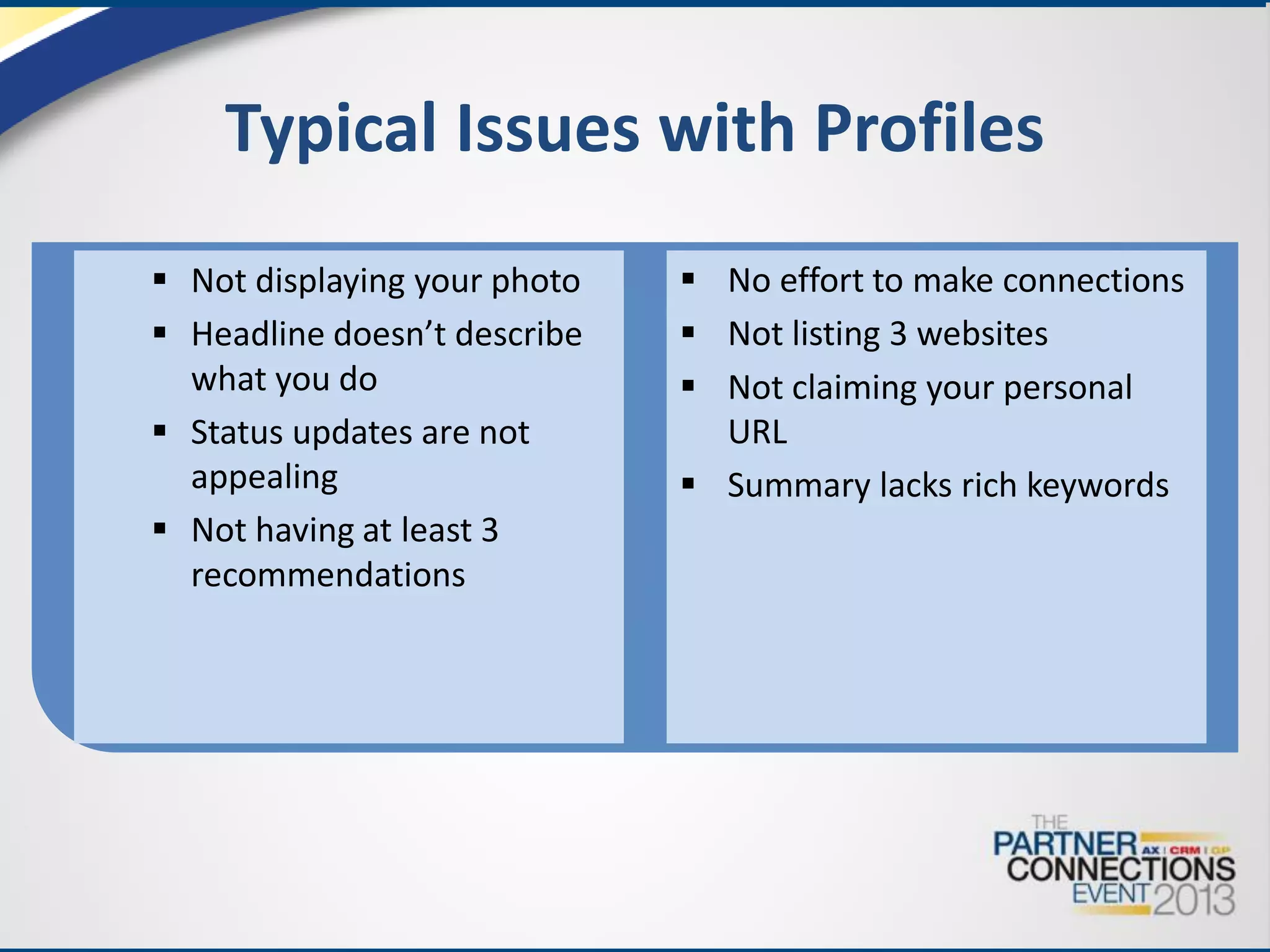 Typical Issues with Profiles
 Not displaying your photo
 Headline doesn’t describe
what you do
 Status updates are not
appealing
 Not having at least 3
recommendations

 No effort to make connections
 Not listing 3 websites
 Not claiming your personal
URL
 Summary lacks rich keywords

 