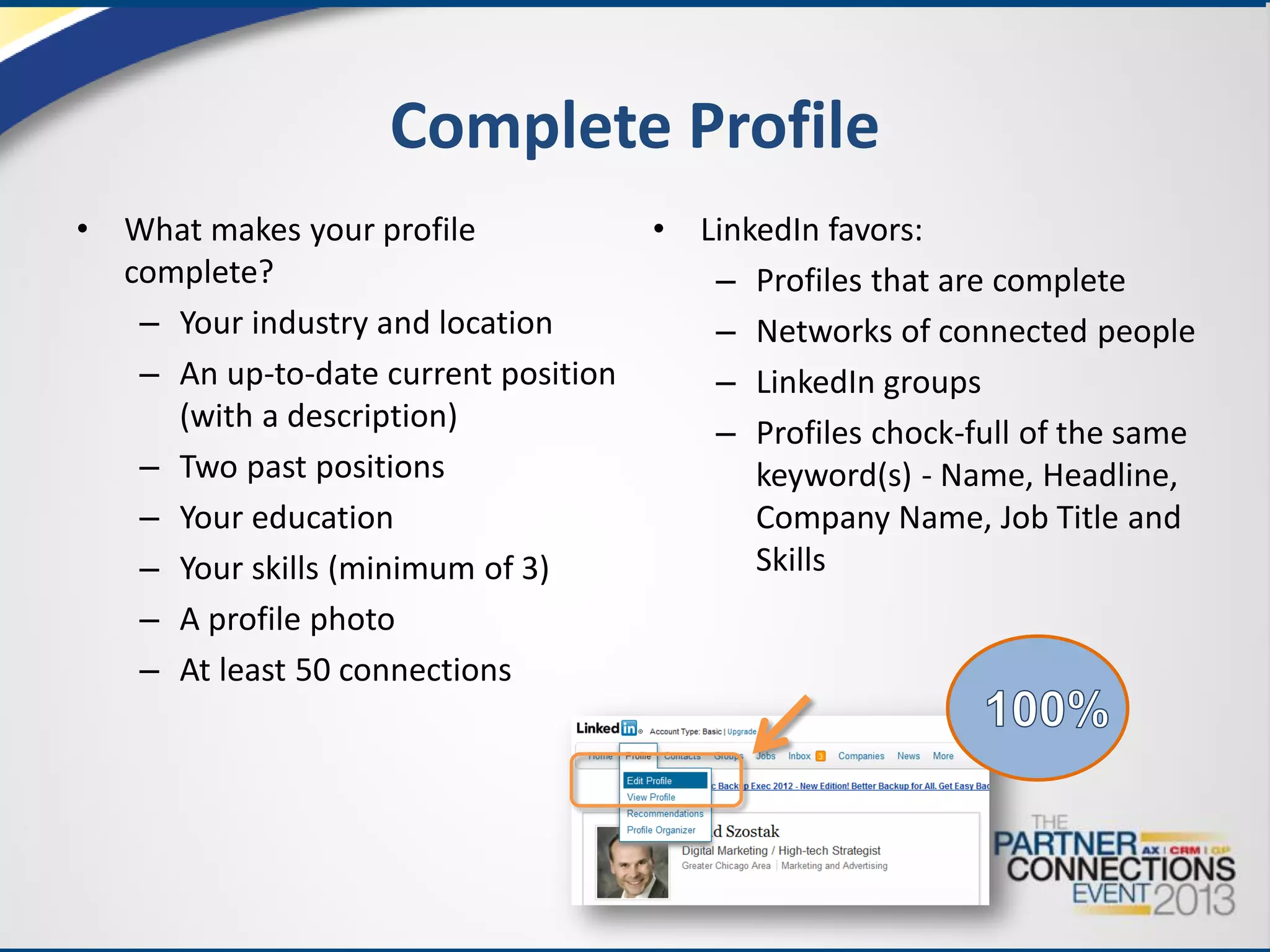 Complete Profile
•

What makes your profile
complete?
– Your industry and location
– An up-to-date current position
(with a description)
– Two past positions
– Your education
– Your skills (minimum of 3)
– A profile photo
– At least 50 connections

•

LinkedIn favors:
– Profiles that are complete
– Networks of connected people
– LinkedIn groups
– Profiles chock-full of the same
keyword(s) - Name, Headline,
Company Name, Job Title and
Skills

 