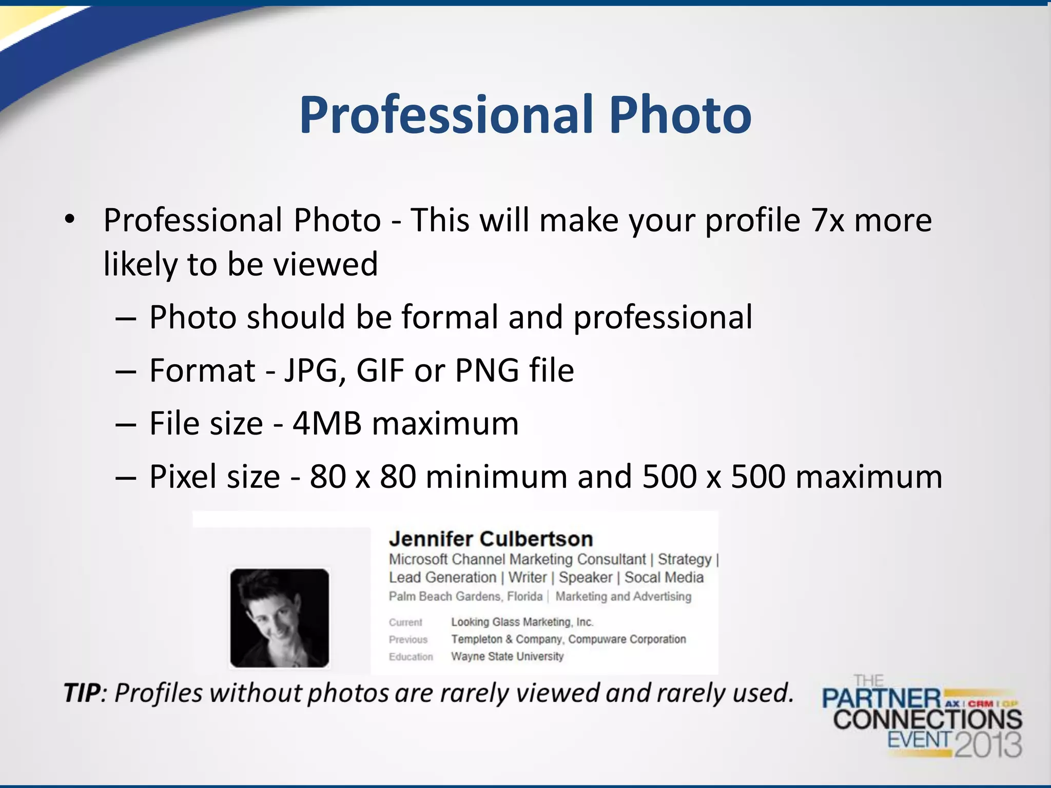 Professional Photo
• Professional Photo - This will make your profile 7x more
likely to be viewed
– Photo should be formal and professional
– Format - JPG, GIF or PNG file
– File size - 4MB maximum
– Pixel size - 80 x 80 minimum and 500 x 500 maximum

 