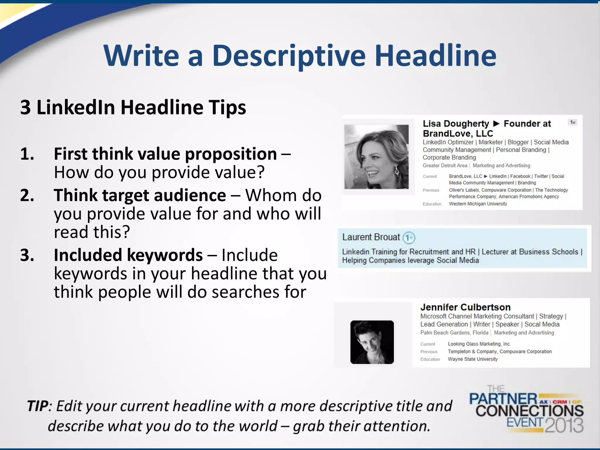 Write a Descriptive Headline
3 LinkedIn Headline Tips
1. First think value proposition –
How do you provide value?
2. Think target audience – Whom do
you provide value for and who will
read this?
3. Included keywords – Include
keywords in your headline that you
think people will do searches for

 