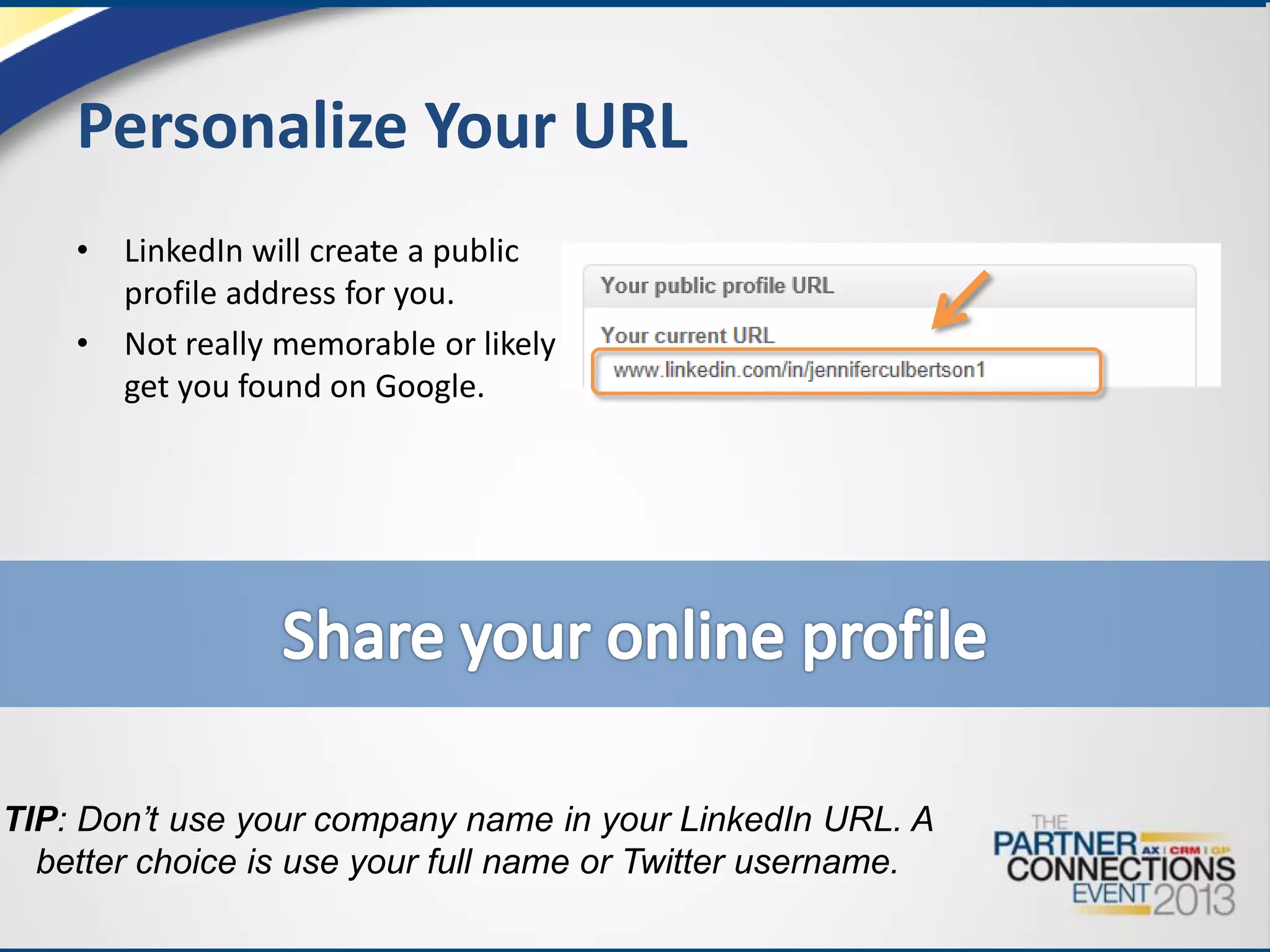 Personalize Your URL
•
•

LinkedIn will create a public
profile address for you.
Not really memorable or likely to
get you found on Google.

TIP: Don’t use your company name in your LinkedIn URL. A
better choice is use your full name or Twitter username.

 