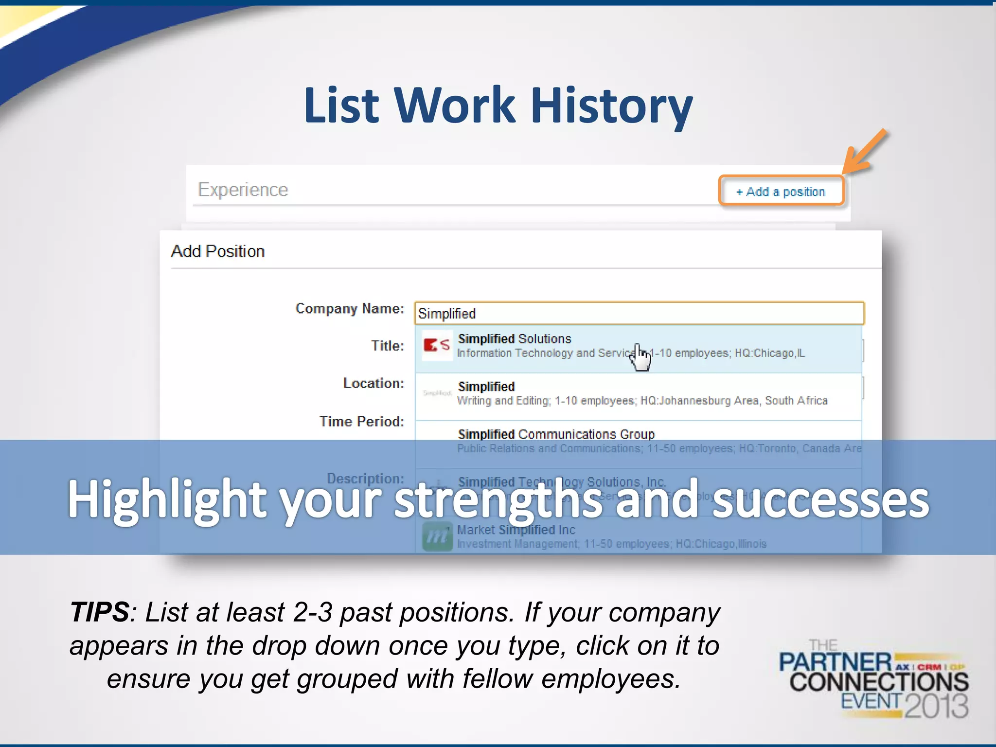 List Work History

TIPS: List at least 2-3 past positions. If your company
appears in the drop down once you type, click on it to
ensure you get grouped with fellow employees.

 