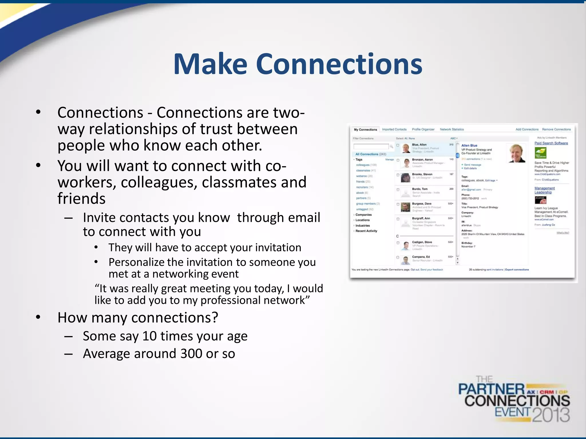 Make Connections
• Connections - Connections are twoway relationships of trust between
people who know each other.
• You will want to connect with coworkers, colleagues, classmates and
friends
– Invite contacts you know through email
to connect with you
• They will have to accept your invitation
• Personalize the invitation to someone you
met at a networking event
“It was really great meeting you today, I would
like to add you to my professional network”

•

How many connections?
– Some say 10 times your age
– Average around 300 or so

 