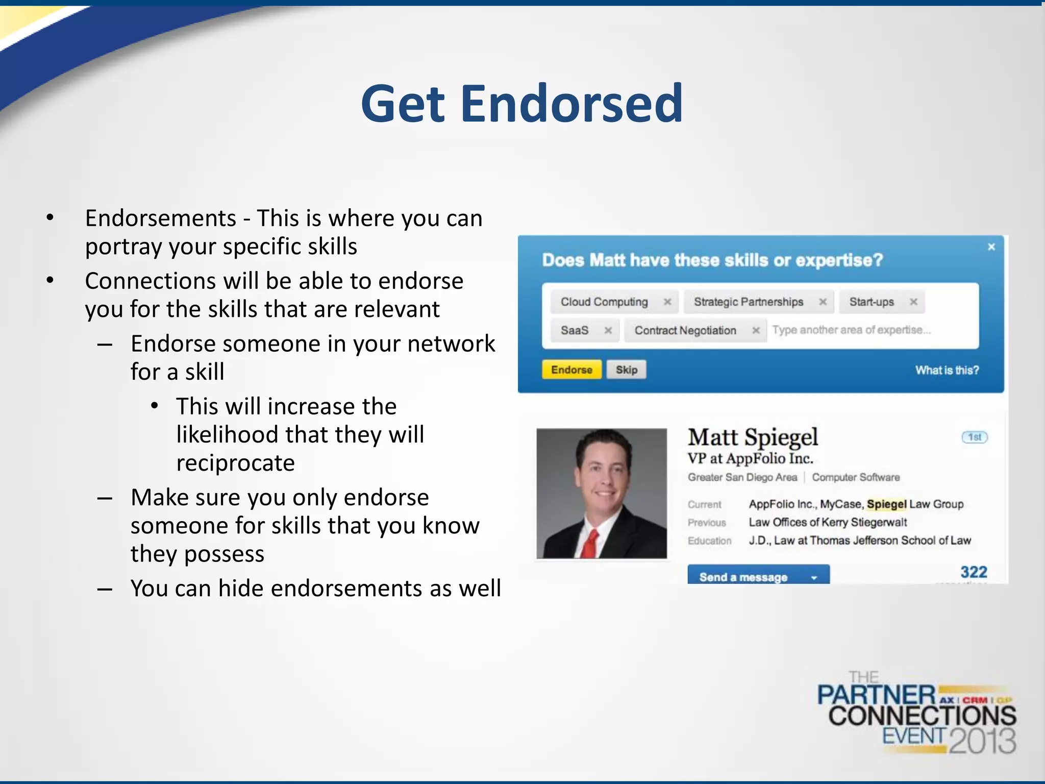 Get Endorsed
•
•

Endorsements - This is where you can
portray your specific skills
Connections will be able to endorse
you for the skills that are relevant
– Endorse someone in your network
for a skill
• This will increase the
likelihood that they will
reciprocate
– Make sure you only endorse
someone for skills that you know
they possess
– You can hide endorsements as well

 