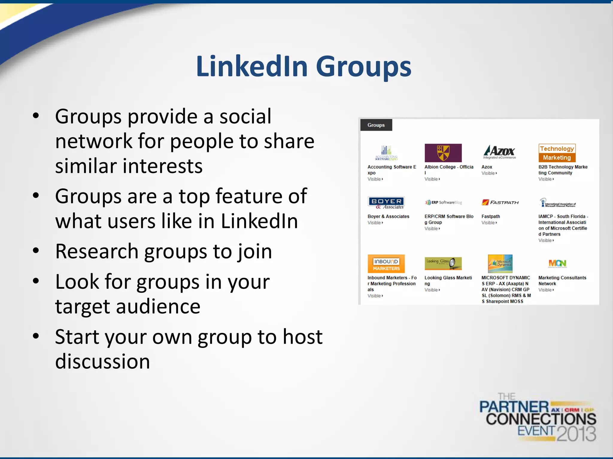 LinkedIn Groups
• Groups provide a social
network for people to share
similar interests
• Groups are a top feature of
what users like in LinkedIn
• Research groups to join
• Look for groups in your
target audience
• Start your own group to host
discussion

 