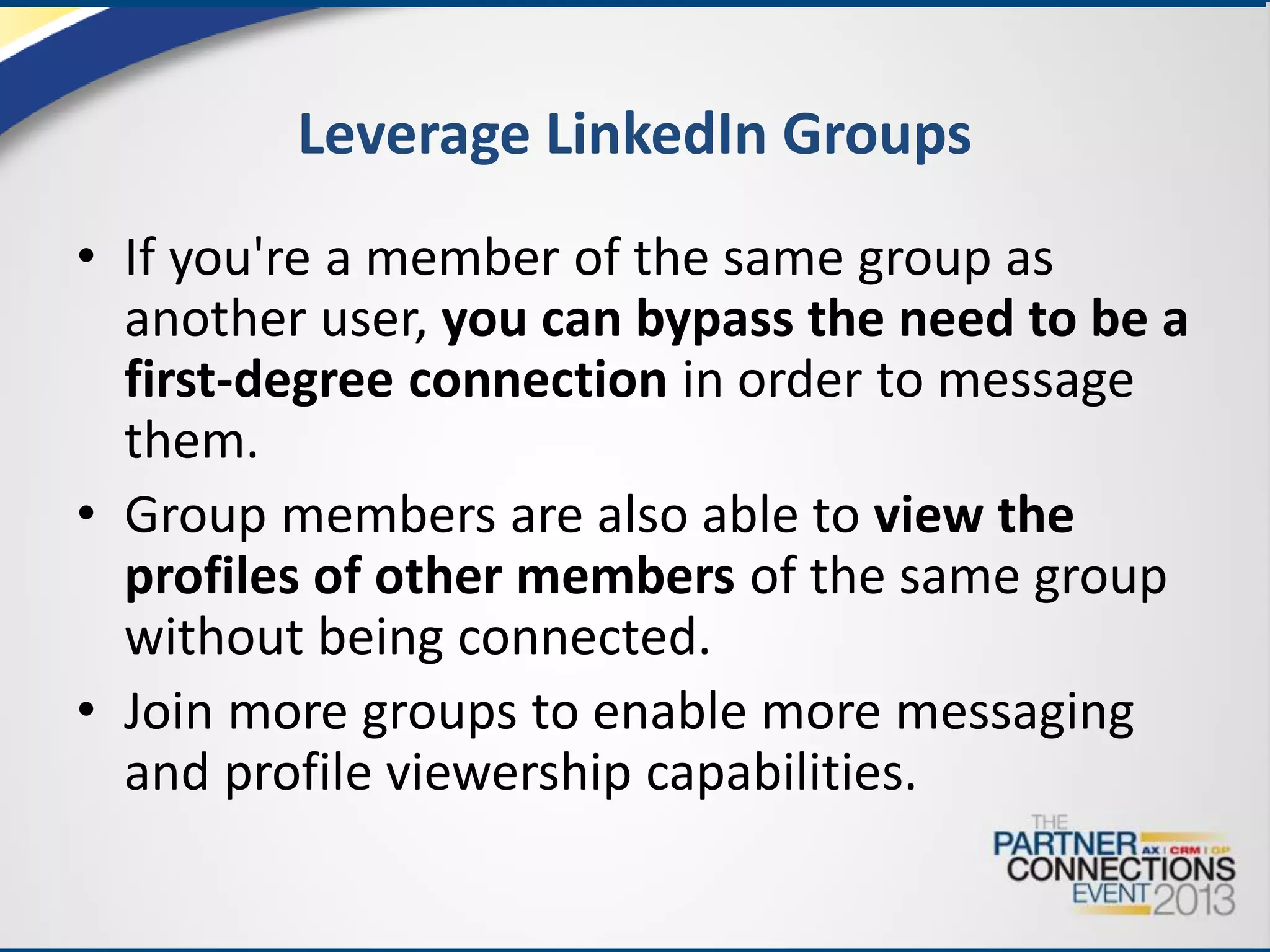 Leverage LinkedIn Groups
• If you're a member of the same group as
another user, you can bypass the need to be a
first-degree connection in order to message
them.
• Group members are also able to view the
profiles of other members of the same group
without being connected.
• Join more groups to enable more messaging
and profile viewership capabilities.

 