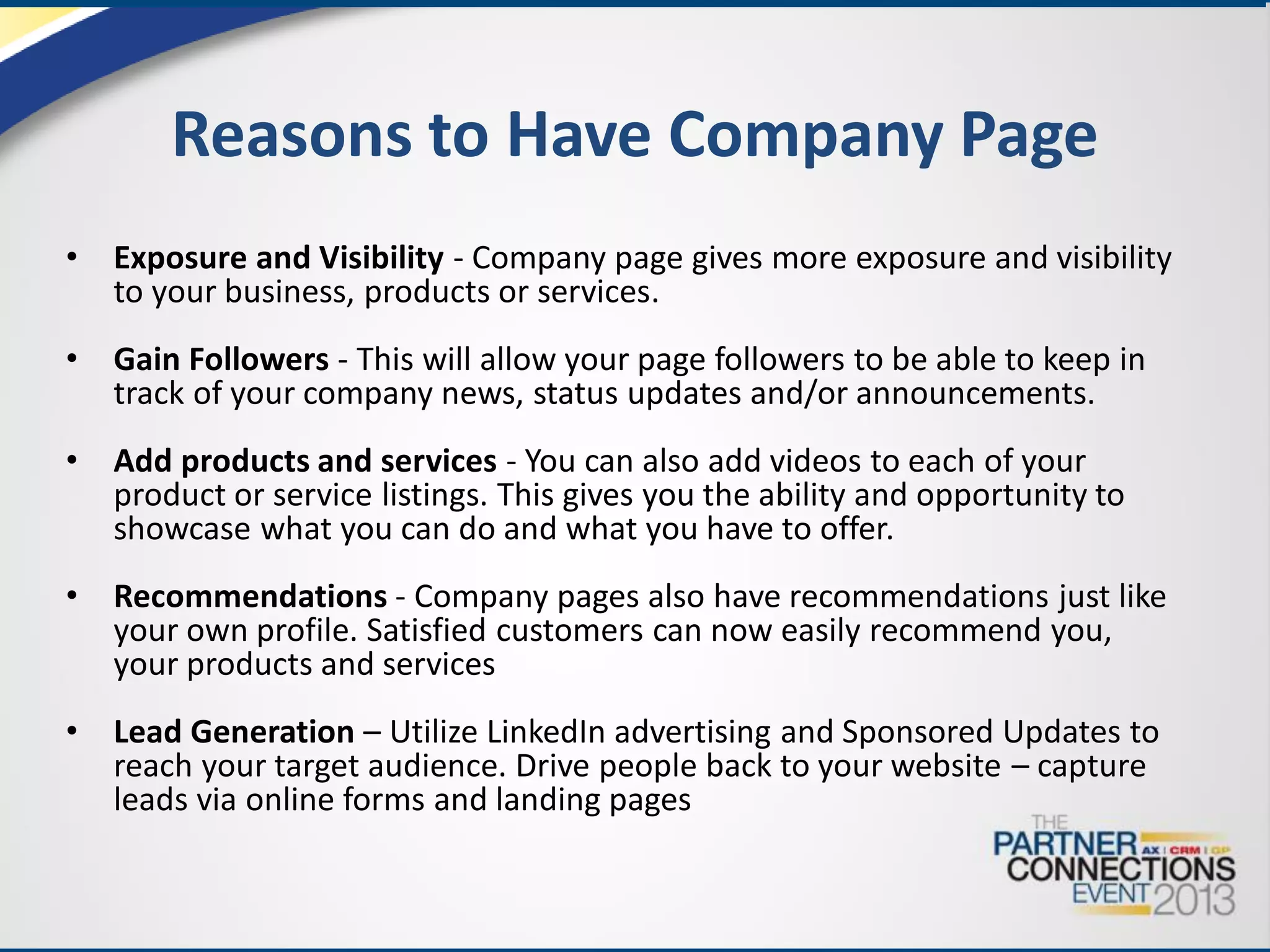 Reasons to Have Company Page
•

Exposure and Visibility - Company page gives more exposure and visibility
to your business, products or services.

•

Gain Followers - This will allow your page followers to be able to keep in
track of your company news, status updates and/or announcements.

•

Add products and services - You can also add videos to each of your
product or service listings. This gives you the ability and opportunity to
showcase what you can do and what you have to offer.

•

Recommendations - Company pages also have recommendations just like
your own profile. Satisfied customers can now easily recommend you,
your products and services

•

Lead Generation – Utilize LinkedIn advertising and Sponsored Updates to
reach your target audience. Drive people back to your website – capture
leads via online forms and landing pages

 