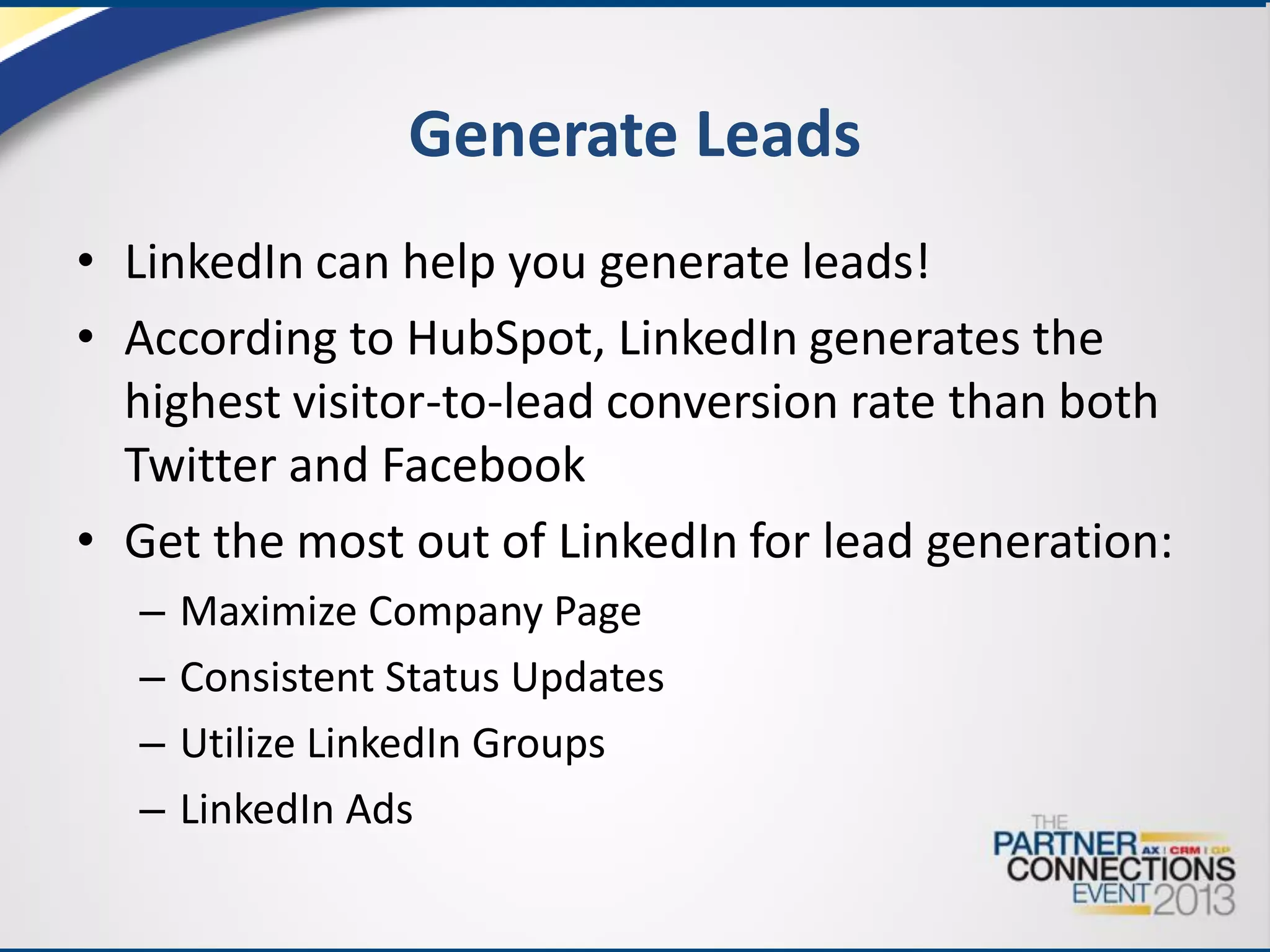Generate Leads
• LinkedIn can help you generate leads!
• According to HubSpot, LinkedIn generates the
highest visitor-to-lead conversion rate than both
Twitter and Facebook
• Get the most out of LinkedIn for lead generation:
–
–
–
–

Maximize Company Page
Consistent Status Updates
Utilize LinkedIn Groups
LinkedIn Ads

 