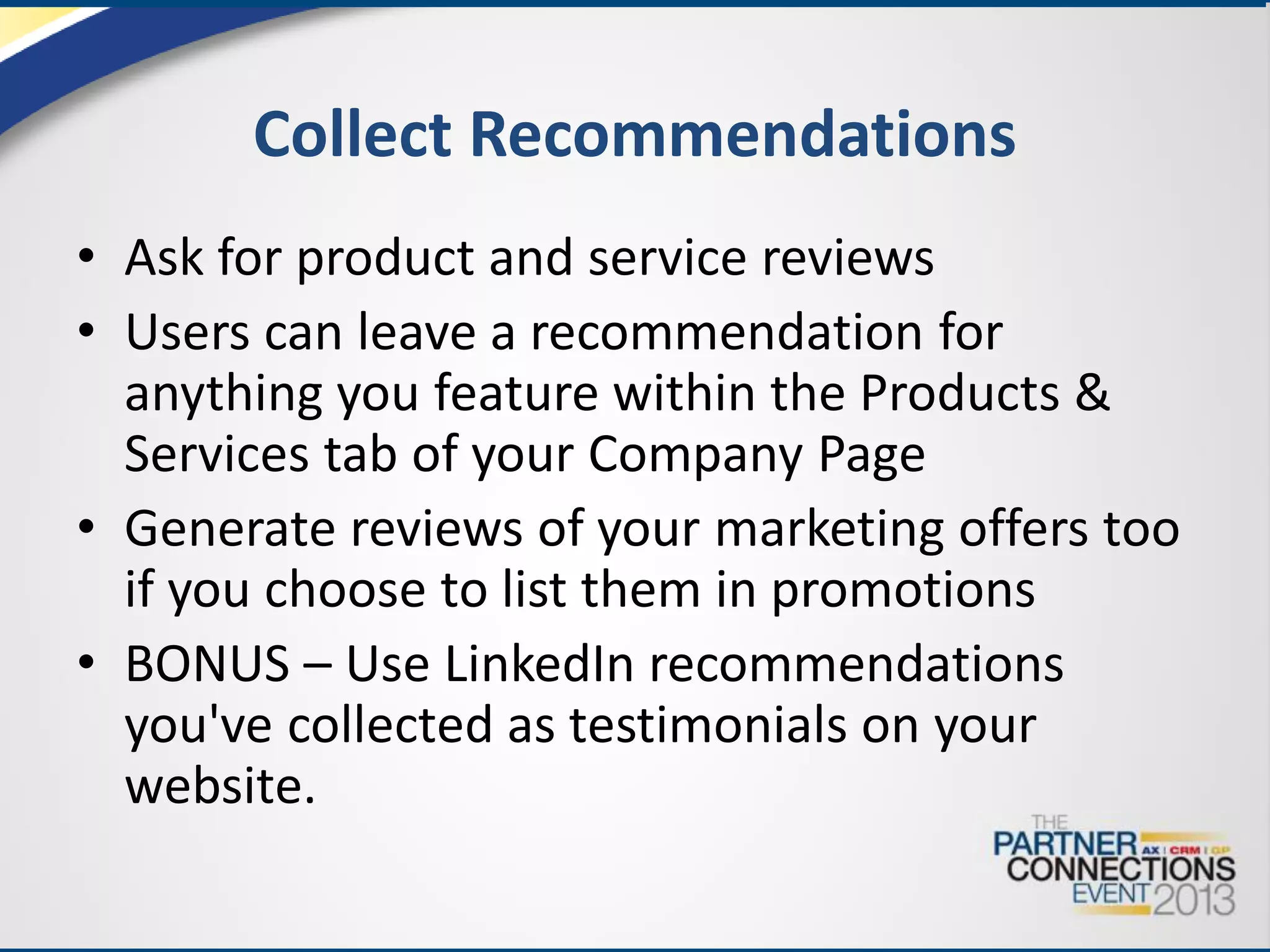 Collect Recommendations
• Ask for product and service reviews
• Users can leave a recommendation for
anything you feature within the Products &
Services tab of your Company Page
• Generate reviews of your marketing offers too
if you choose to list them in promotions
• BONUS – Use LinkedIn recommendations
you've collected as testimonials on your
website.

 