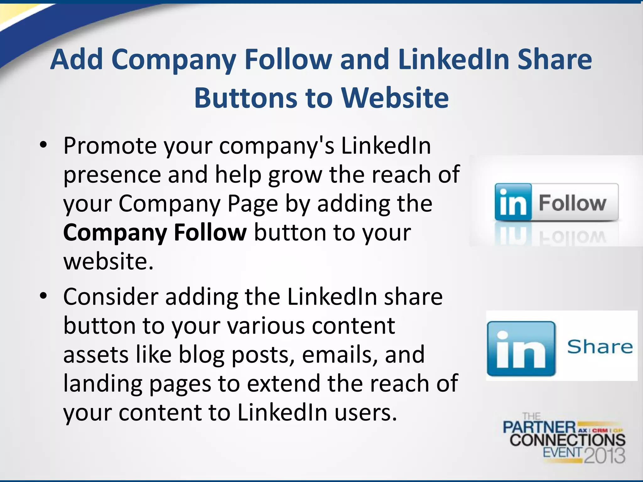 Add Company Follow and LinkedIn Share
Buttons to Website
• Promote your company's LinkedIn
presence and help grow the reach of
your Company Page by adding the
Company Follow button to your
website.
• Consider adding the LinkedIn share
button to your various content
assets like blog posts, emails, and
landing pages to extend the reach of
your content to LinkedIn users.

 
