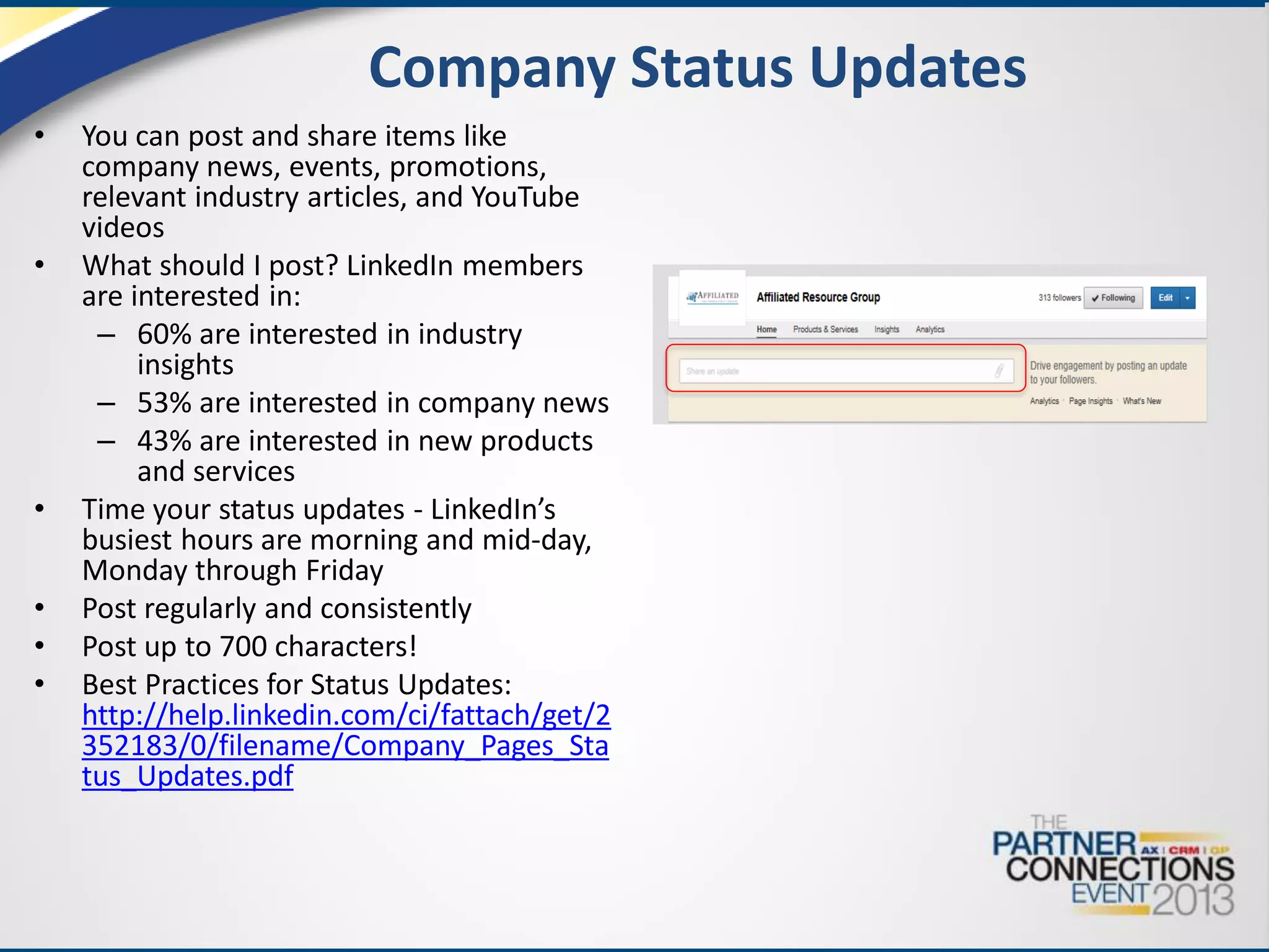 Company Status Updates
•

•

•
•
•
•

You can post and share items like
company news, events, promotions,
relevant industry articles, and YouTube
videos
What should I post? LinkedIn members
are interested in:
– 60% are interested in industry
insights
– 53% are interested in company news
– 43% are interested in new products
and services
Time your status updates - LinkedIn’s
busiest hours are morning and mid-day,
Monday through Friday
Post regularly and consistently
Post up to 700 characters!
Best Practices for Status Updates:
http://help.linkedin.com/ci/fattach/get/2
352183/0/filename/Company_Pages_Sta
tus_Updates.pdf

 