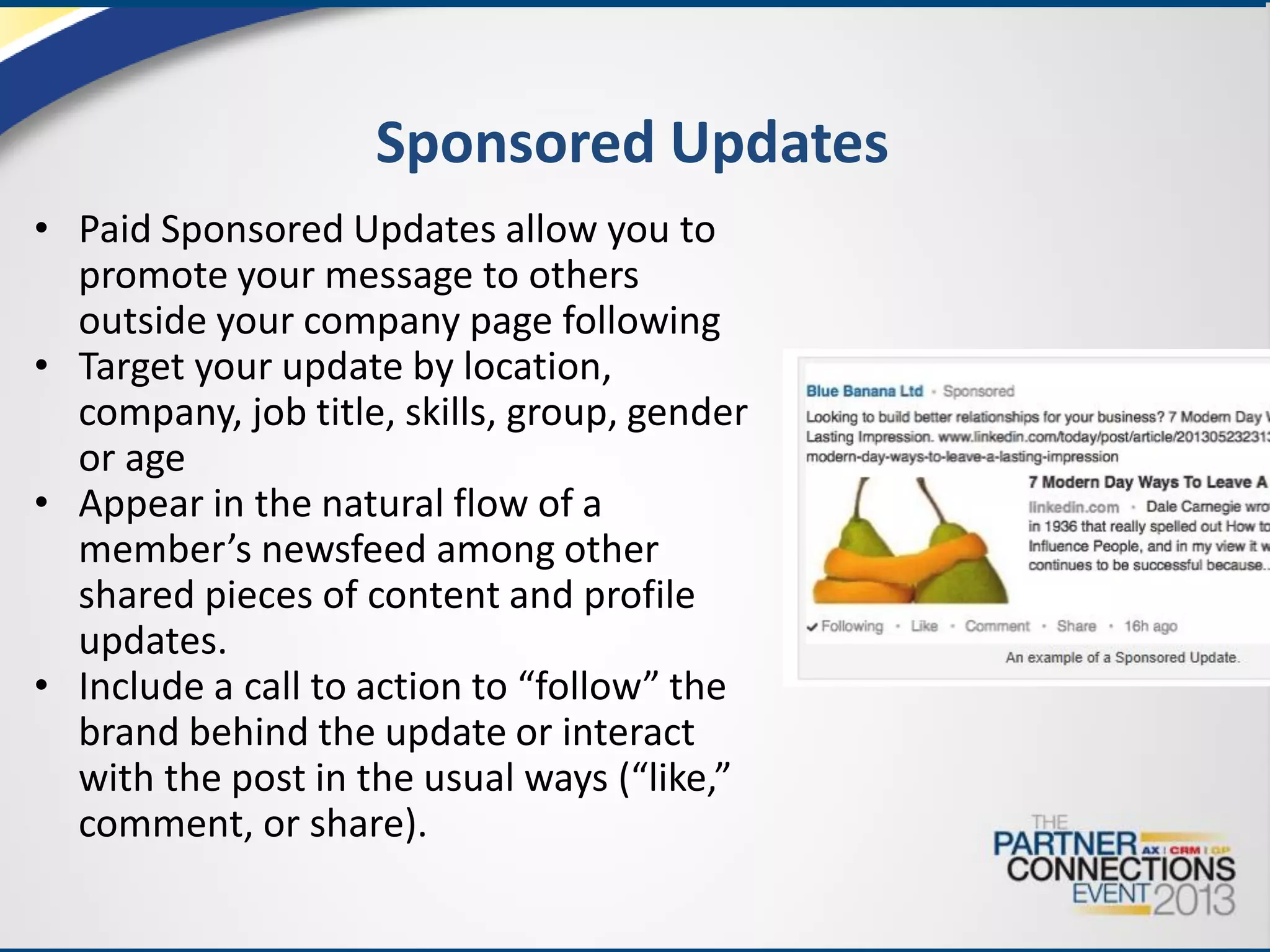 Sponsored Updates
• Paid Sponsored Updates allow you to
promote your message to others
outside your company page following
• Target your update by location,
company, job title, skills, group, gender
or age
• Appear in the natural flow of a
member’s newsfeed among other
shared pieces of content and profile
updates.
• Include a call to action to “follow” the
brand behind the update or interact
with the post in the usual ways (“like,”
comment, or share).

 