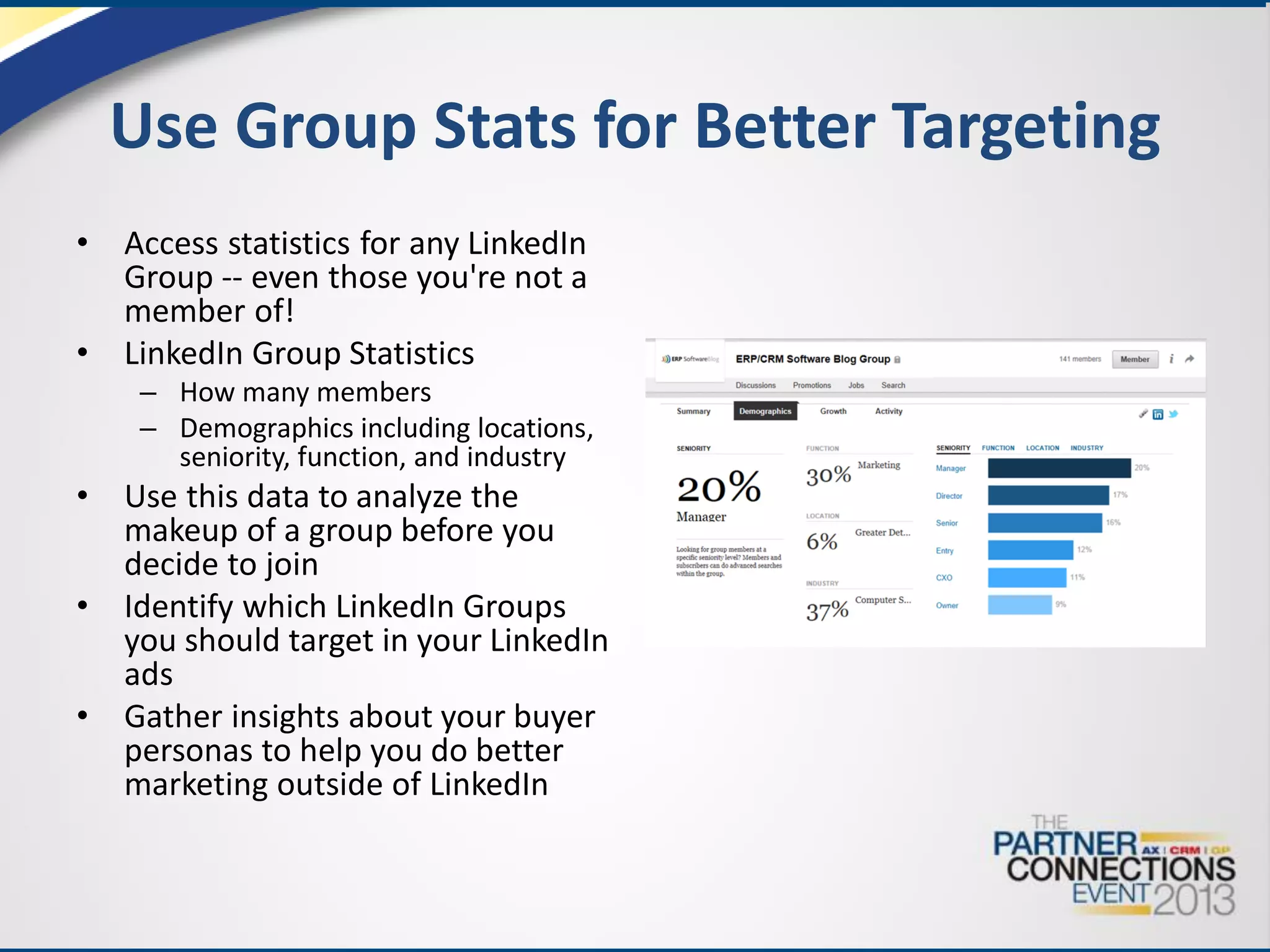 Use Group Stats for Better Targeting
•
•

Access statistics for any LinkedIn
Group -- even those you're not a
member of!
LinkedIn Group Statistics
– How many members
– Demographics including locations,
seniority, function, and industry

•
•
•

Use this data to analyze the
makeup of a group before you
decide to join
Identify which LinkedIn Groups
you should target in your LinkedIn
ads
Gather insights about your buyer
personas to help you do better
marketing outside of LinkedIn

 