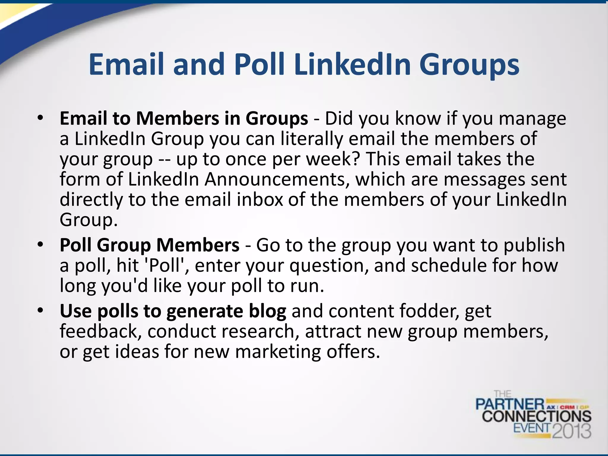 Email and Poll LinkedIn Groups
• Email to Members in Groups - Did you know if you manage
a LinkedIn Group you can literally email the members of
your group -- up to once per week? This email takes the
form of LinkedIn Announcements, which are messages sent
directly to the email inbox of the members of your LinkedIn
Group.
• Poll Group Members - Go to the group you want to publish
a poll, hit 'Poll', enter your question, and schedule for how
long you'd like your poll to run.
• Use polls to generate blog and content fodder, get
feedback, conduct research, attract new group members,
or get ideas for new marketing offers.

 