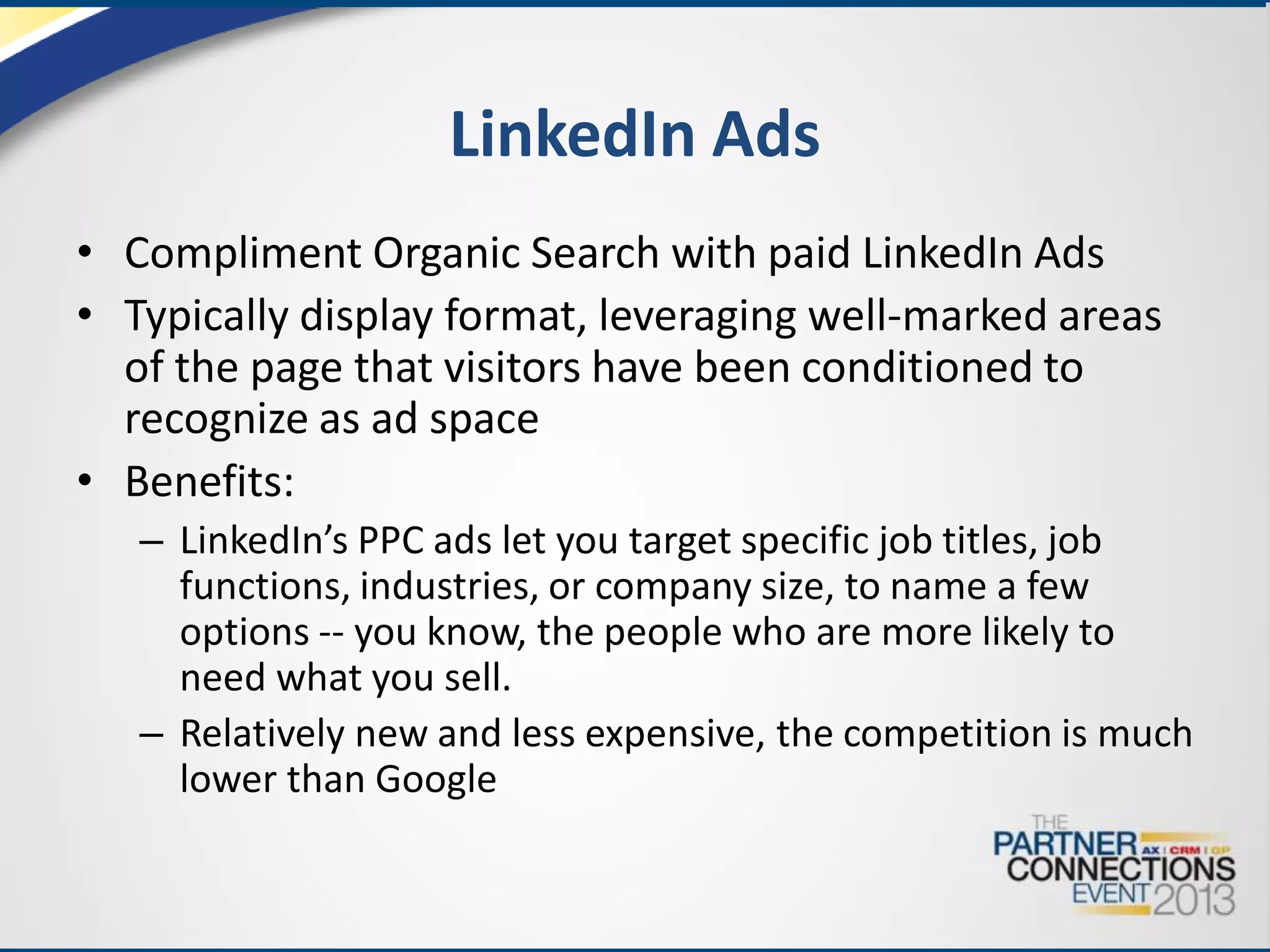 LinkedIn Ads
• Compliment Organic Search with paid LinkedIn Ads
• Typically display format, leveraging well-marked areas
of the page that visitors have been conditioned to
recognize as ad space
• Benefits:
– LinkedIn’s PPC ads let you target specific job titles, job
functions, industries, or company size, to name a few
options -- you know, the people who are more likely to
need what you sell.
– Relatively new and less expensive, the competition is much
lower than Google

 
