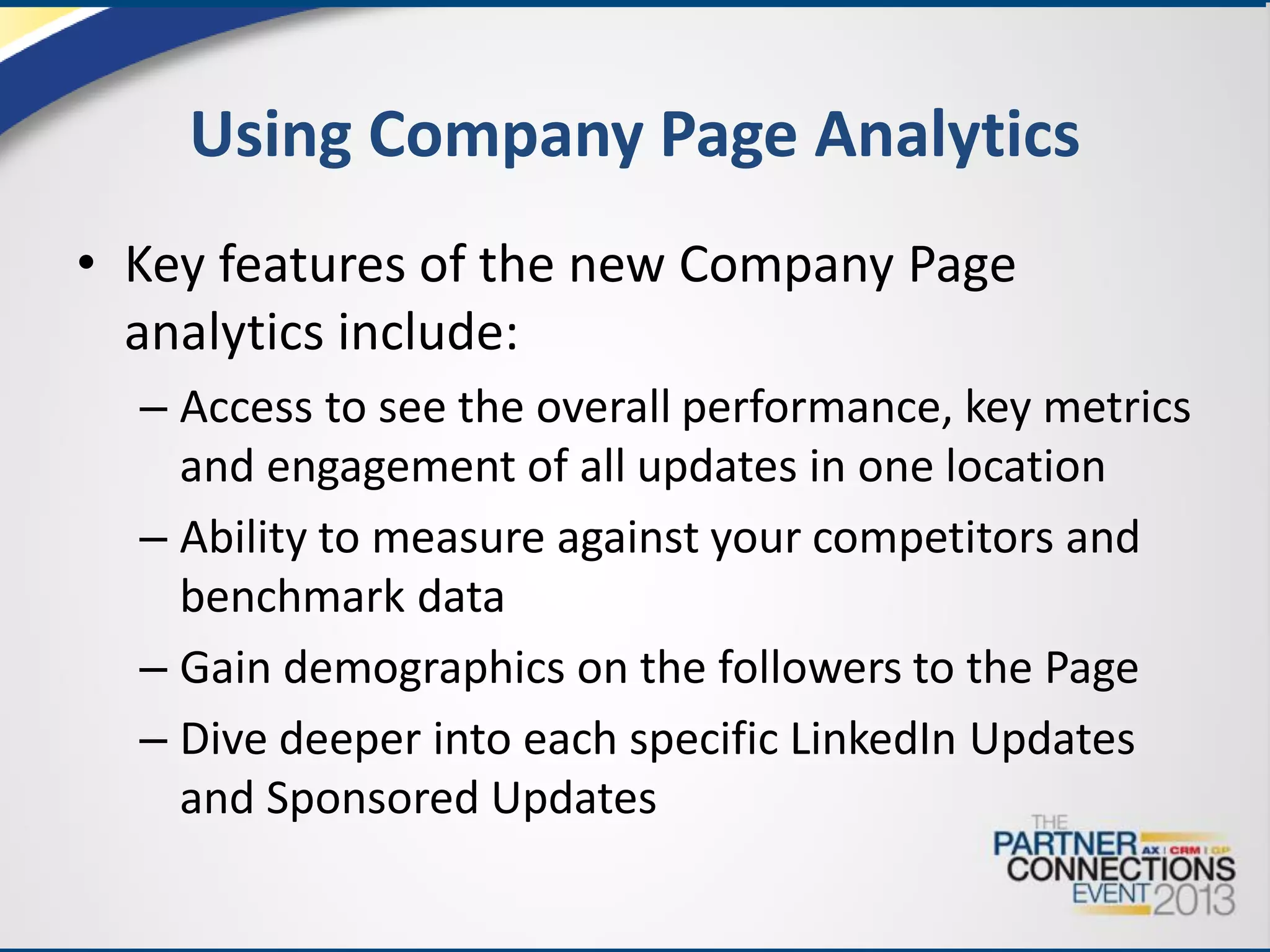 Using Company Page Analytics
• Key features of the new Company Page
analytics include:
– Access to see the overall performance, key metrics
and engagement of all updates in one location
– Ability to measure against your competitors and
benchmark data
– Gain demographics on the followers to the Page
– Dive deeper into each specific LinkedIn Updates
and Sponsored Updates

 