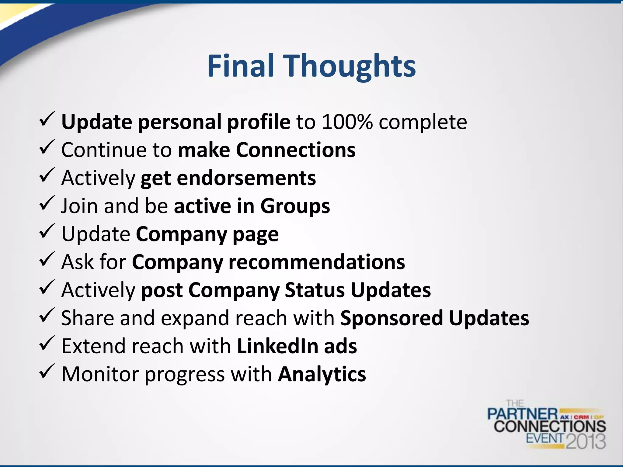 Final Thoughts
 Update personal profile to 100% complete
 Continue to make Connections
 Actively get endorsements
 Join and be active in Groups
 Update Company page
 Ask for Company recommendations
 Actively post Company Status Updates
 Share and expand reach with Sponsored Updates
 Extend reach with LinkedIn ads
 Monitor progress with Analytics

 