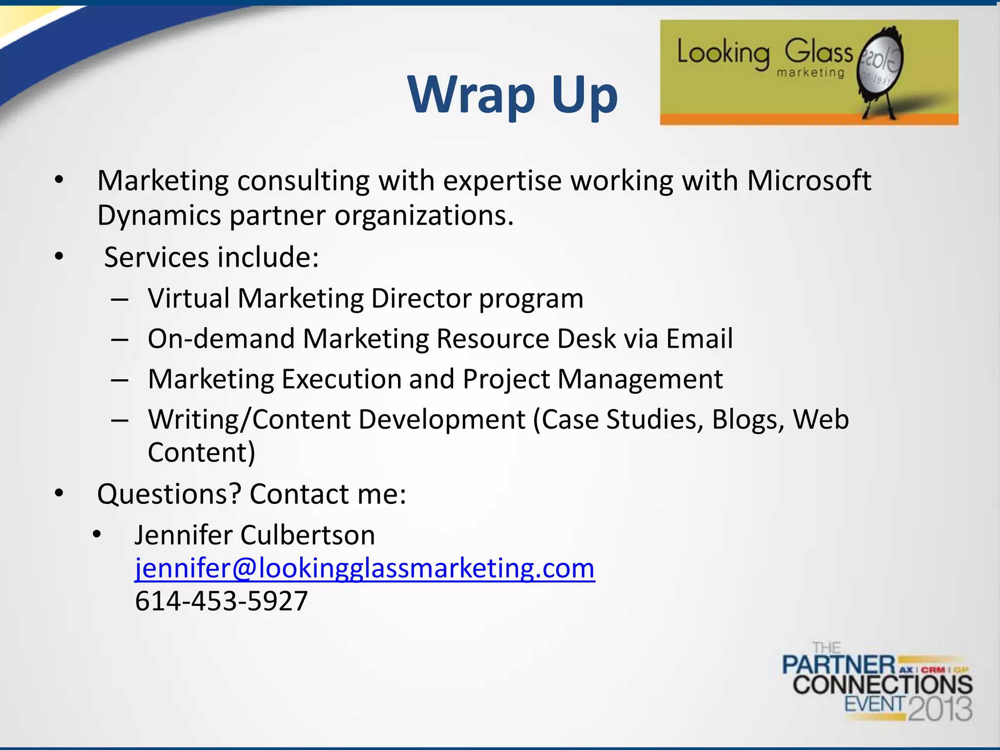 Wrap Up
•

Marketing consulting with expertise working with Microsoft
Dynamics partner organizations.
• Services include:
– Virtual Marketing Director program
– On-demand Marketing Resource Desk via Email
– Marketing Execution and Project Management
– Writing/Content Development (Case Studies, Blogs, Web
Content)
• Questions? Contact me:
• Jennifer Culbertson
jennifer@lookingglassmarketing.com
614-453-5927

 