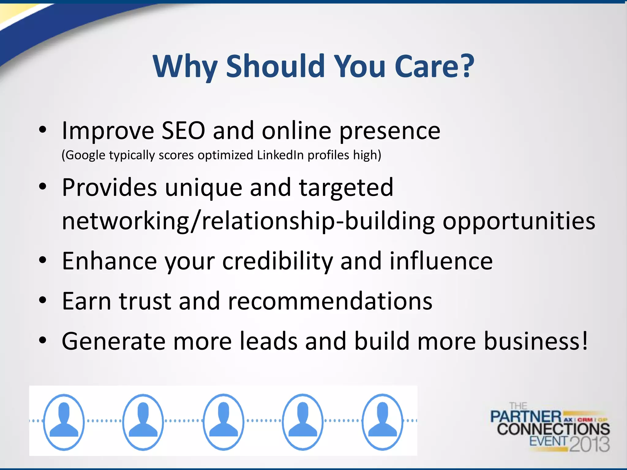 Why Should You Care?
• Improve SEO and online presence
(Google typically scores optimized LinkedIn profiles high)

• Provides unique and targeted
networking/relationship-building opportunities
• Enhance your credibility and influence
• Earn trust and recommendations
• Generate more leads and build more business!

 