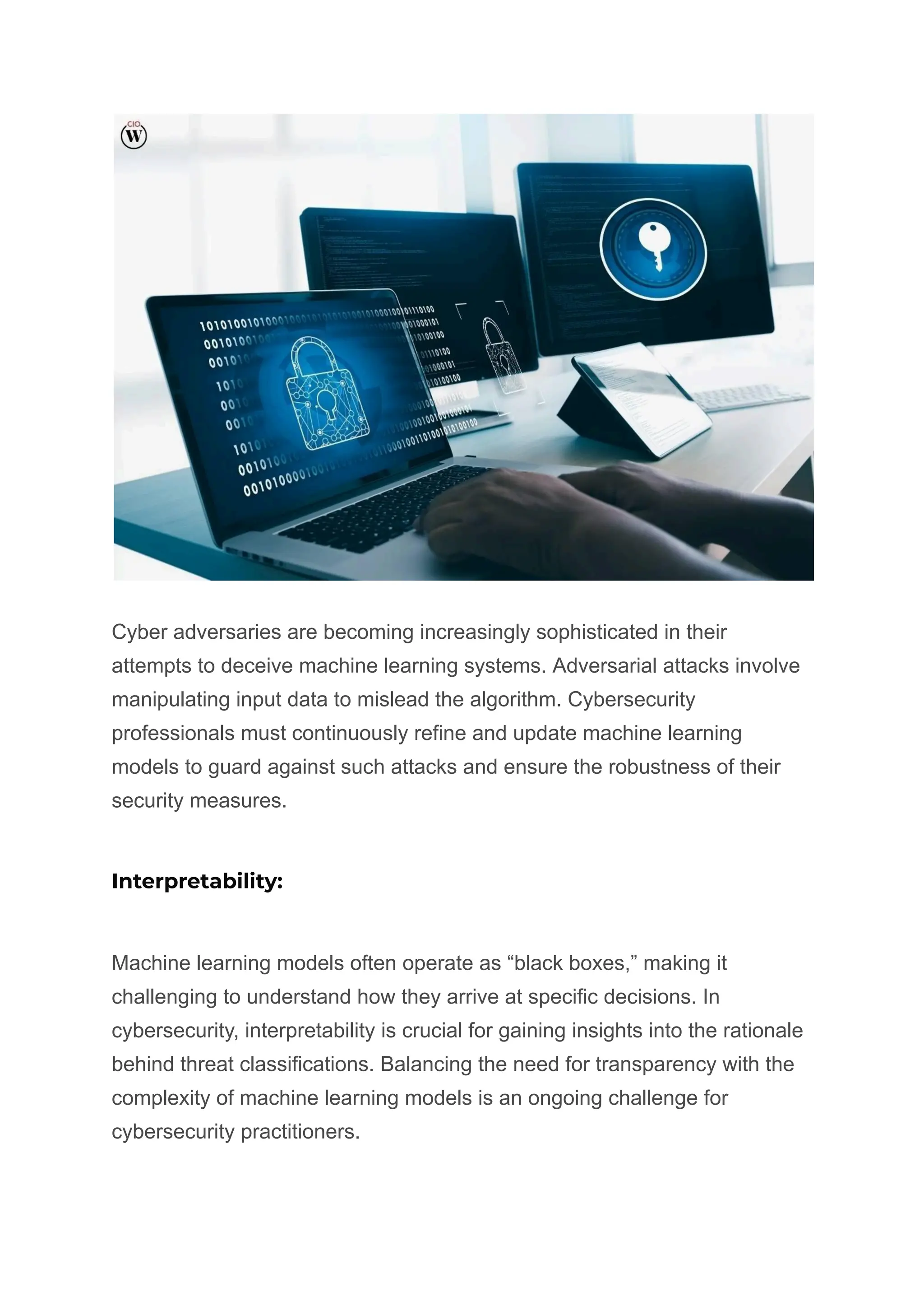 Cyber adversaries are becoming increasingly sophisticated in their
attempts to deceive machine learning systems. Adversarial attacks involve
manipulating input data to mislead the algorithm. Cybersecurity
professionals must continuously refine and update machine learning
models to guard against such attacks and ensure the robustness of their
security measures.
Interpretability:
Machine learning models often operate as “black boxes,” making it
challenging to understand how they arrive at specific decisions. In
cybersecurity, interpretability is crucial for gaining insights into the rationale
behind threat classifications. Balancing the need for transparency with the
complexity of machine learning models is an ongoing challenge for
cybersecurity practitioners.
 