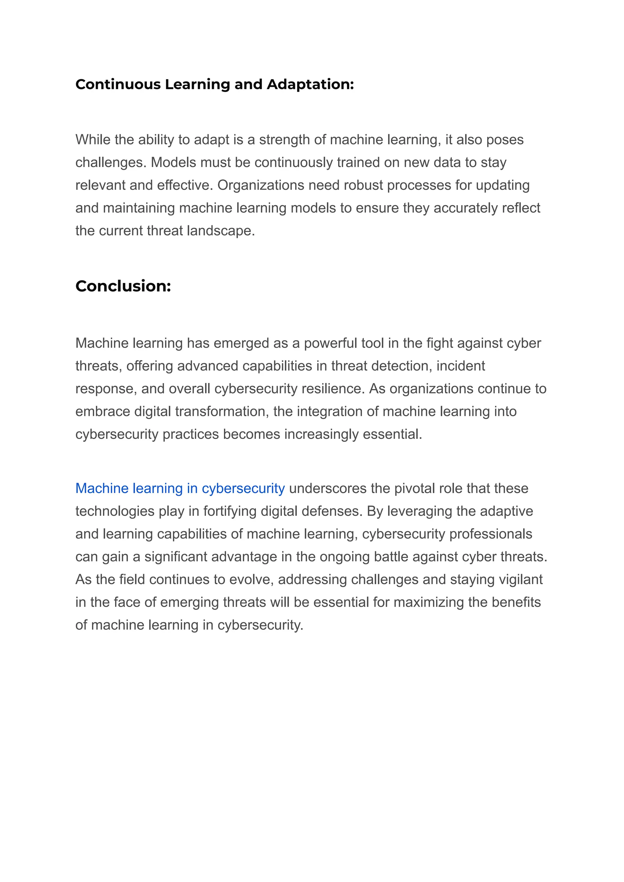 Continuous Learning and Adaptation:
While the ability to adapt is a strength of machine learning, it also poses
challenges. Models must be continuously trained on new data to stay
relevant and effective. Organizations need robust processes for updating
and maintaining machine learning models to ensure they accurately reflect
the current threat landscape.
Conclusion:
Machine learning has emerged as a powerful tool in the fight against cyber
threats, offering advanced capabilities in threat detection, incident
response, and overall cybersecurity resilience. As organizations continue to
embrace digital transformation, the integration of machine learning into
cybersecurity practices becomes increasingly essential.
Machine learning in cybersecurity underscores the pivotal role that these
technologies play in fortifying digital defenses. By leveraging the adaptive
and learning capabilities of machine learning, cybersecurity professionals
can gain a significant advantage in the ongoing battle against cyber threats.
As the field continues to evolve, addressing challenges and staying vigilant
in the face of emerging threats will be essential for maximizing the benefits
of machine learning in cybersecurity.
 