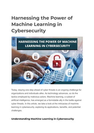 Harnessing the Power of
Machine Learning in
Cybersecurity
Today, staying one step ahead of cyber threats is an ongoing challenge for
organizations and individuals alike. As technology advances, so do the
tactics employed by malicious actors. Machine learning, a subset of
artificial intelligence, has emerged as a formidable ally in the battle against
cyber threats. In this article, we take a look at the intricacies of machine
learning in cybersecurity, exploring its applications, benefits, and potential
challenges.
Understanding Machine Learning in Cybersecurity
 