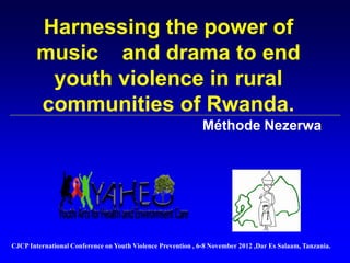Harnessing the power of
music and drama to end
youth violence in rural
communities of Rwanda.
Méthode Nezerwa
CJCP International Conference on Youth Violence Prevention , 6-8 November 2012 ,Dar Es Salaam, Tanzania.
 