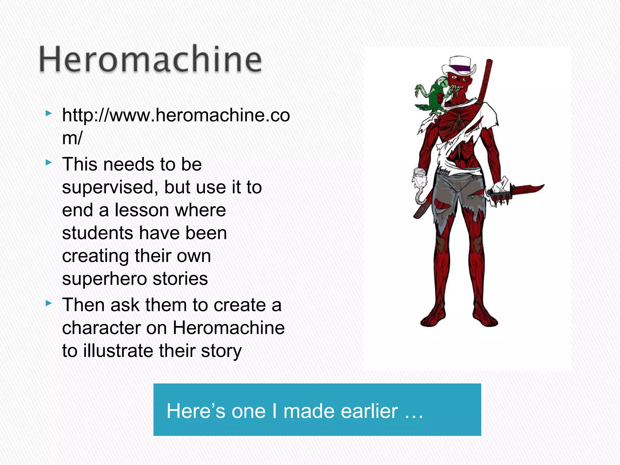 Here’s one I made earlier …
 http://www.heromachine.co
m/
 This needs to be
supervised, but use it to
end a lesson where
students have been
creating their own
superhero stories
 Then ask them to create a
character on Heromachine
to illustrate their story
 
