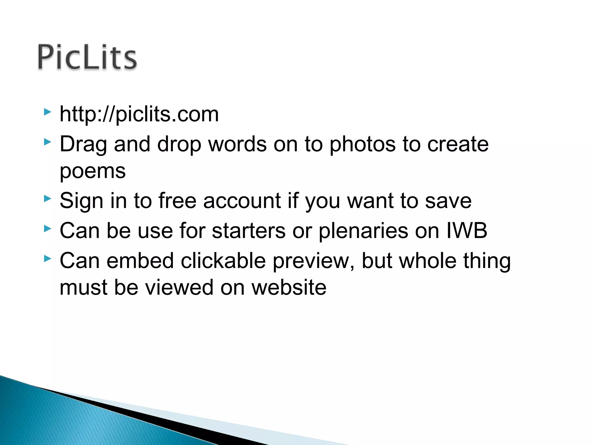  http://piclits.com
 Drag and drop words on to photos to create
poems
 Sign in to free account if you want to save
 Can be use for starters or plenaries on IWB
 Can embed clickable preview, but whole thing
must be viewed on website
 