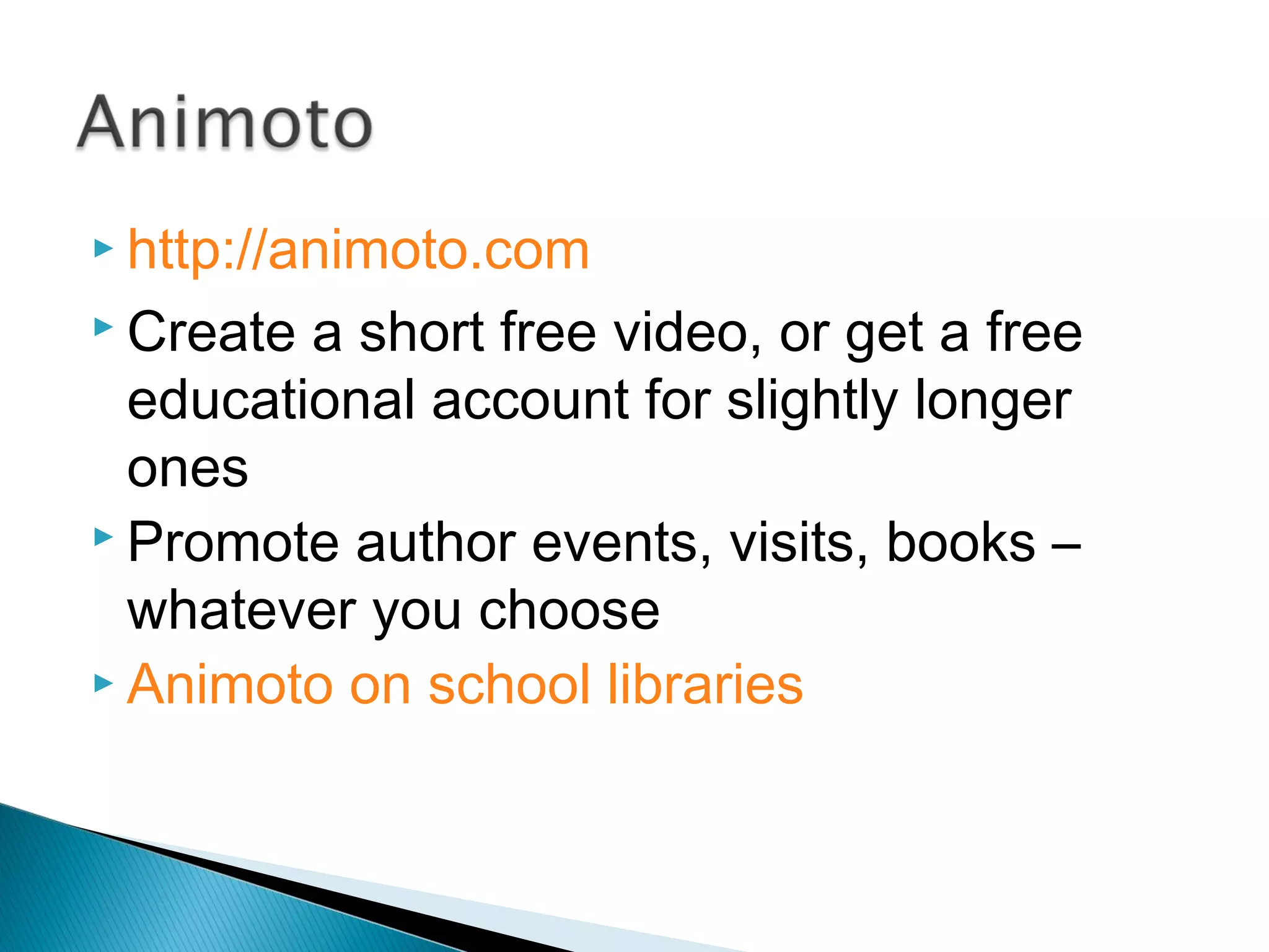  http://animoto.com
 Create a short free video, or get a free
educational account for slightly longer
ones
 Promote author events, visits, books –
whatever you choose
 Animoto on school libraries
 