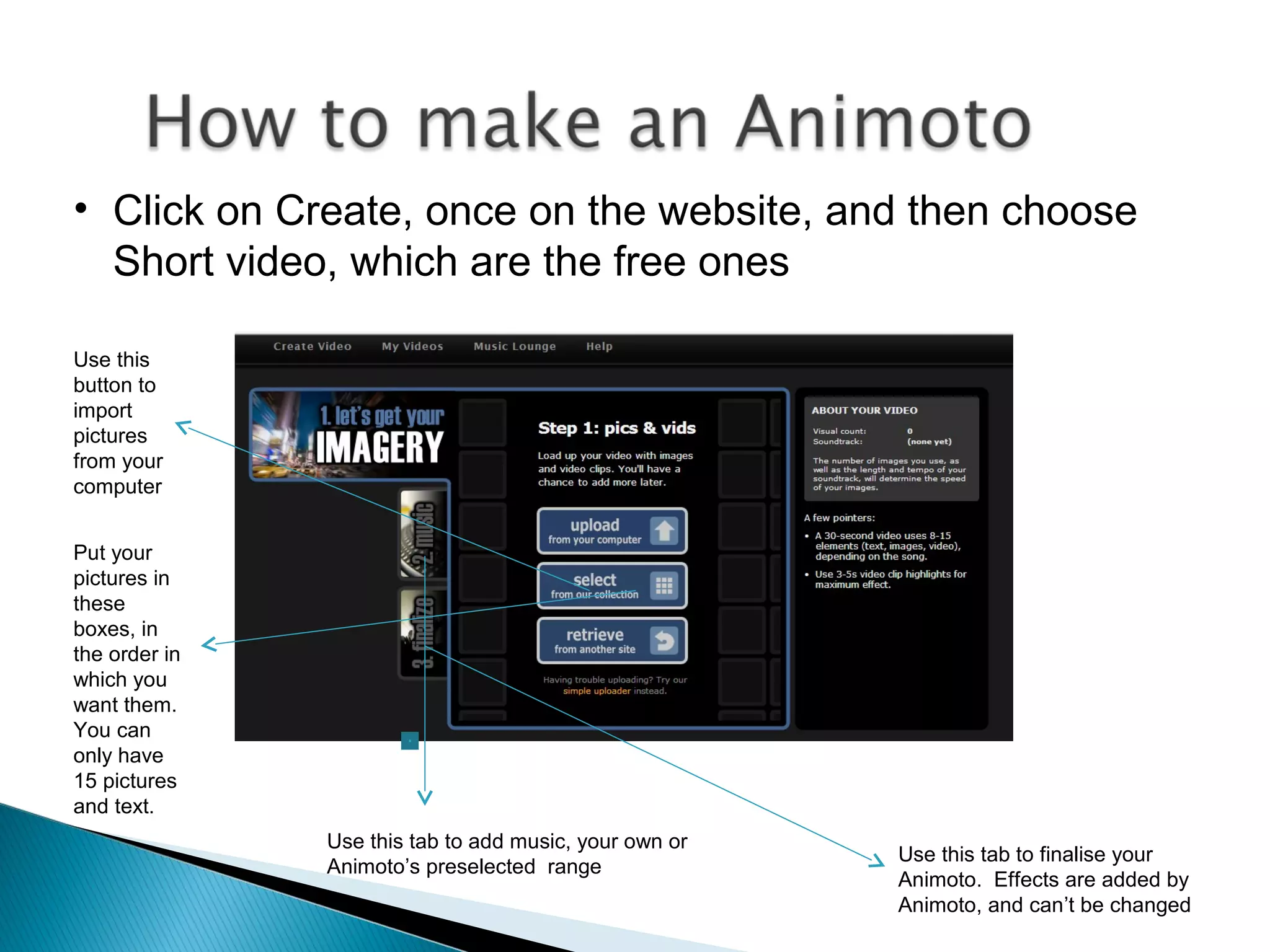 • Click on Create, once on the website, and then choose
Short video, which are the free ones
Use this
button to
import
pictures
from your
computer
Put your
pictures in
these
boxes, in
the order in
which you
want them.
You can
only have
15 pictures
and text.
Use this tab to add music, your own or
Animoto’s preselected range
Use this tab to finalise your
Animoto. Effects are added by
Animoto, and can’t be changed
 