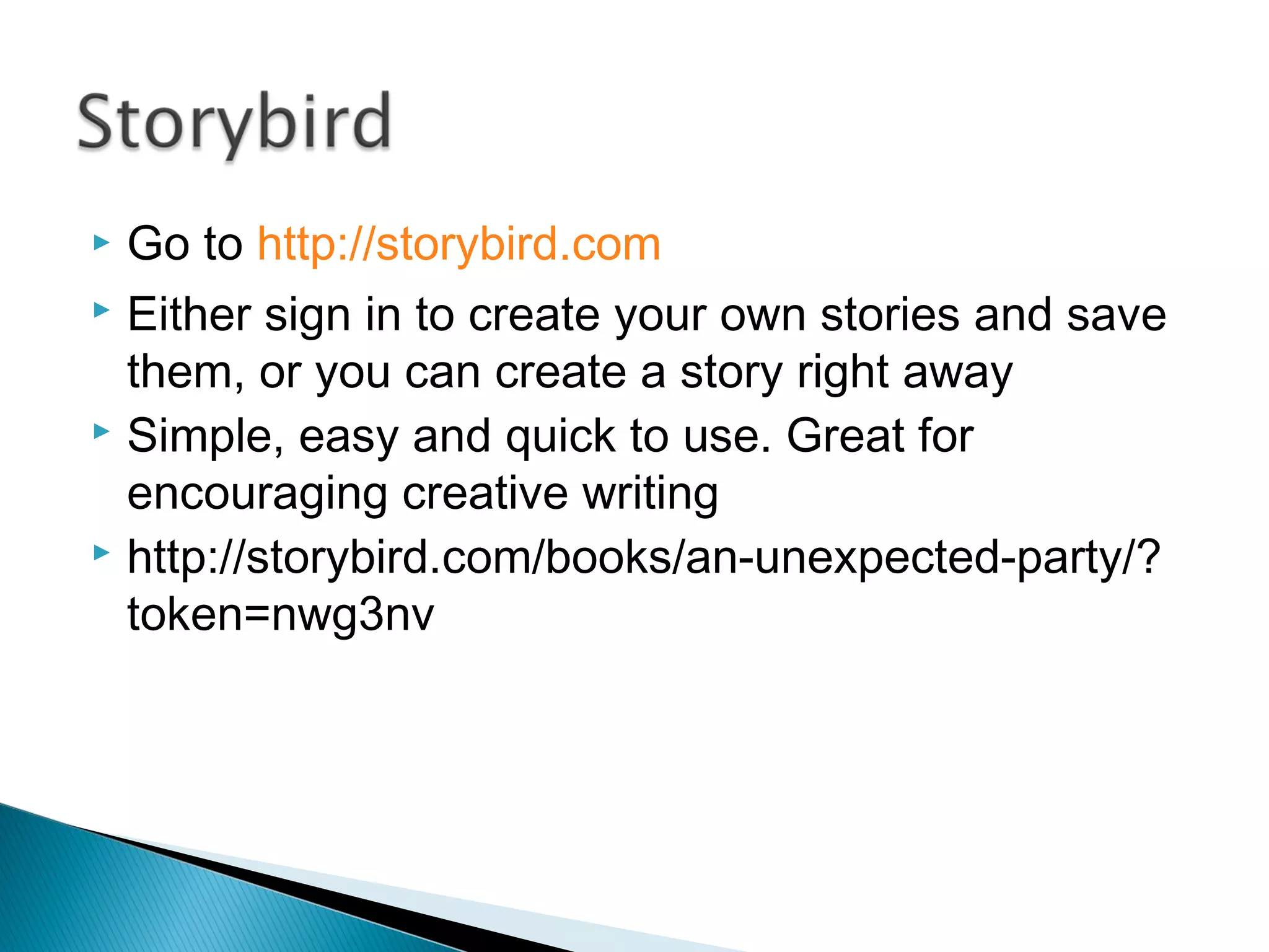  Go to http://storybird.com
 Either sign in to create your own stories and save
them, or you can create a story right away
 Simple, easy and quick to use. Great for
encouraging creative writing
 http://storybird.com/books/an-unexpected-party/?
token=nwg3nv
 
