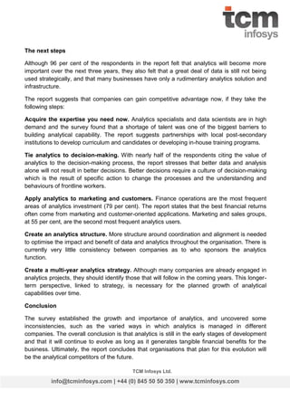 The next steps
Although 96 per cent of the respondents in the report felt that analytics will become more
important over the next three years, they also felt that a great deal of data is still not being
used strategically, and that many businesses have only a rudimentary analytics solution and
infrastructure.
The report suggests that companies can gain competitive advantage now, if they take the
following steps:
Acquire the expertise you need now. Analytics specialists and data scientists are in high
demand and the survey found that a shortage of talent was one of the biggest barriers to
building analytical capability. The report suggests partnerships with local post-secondary
institutions to develop curriculum and candidates or developing in-house training programs.
Tie analytics to decision-making. With nearly half of the respondents citing the value of
analytics to the decision-making process, the report stresses that better data and analysis
alone will not result in better decisions. Better decisions require a culture of decision-making
which is the result of specific action to change the processes and the understanding and
behaviours of frontline workers.
Apply analytics to marketing and customers. Finance operations are the most frequent
areas of analytics investment (79 per cent). The report states that the best financial returns
often come from marketing and customer-oriented applications. Marketing and sales groups,
at 55 per cent, are the second most frequent analytics users.
Create an analytics structure. More structure around coordination and alignment is needed
to optimise the impact and benefit of data and analytics throughout the organisation. There is
currently very little consistency between companies as to who sponsors the analytics
function.
Create a multi-year analytics strategy. Although many companies are already engaged in
analytics projects, they should identify those that will follow in the coming years. This longerterm perspective, linked to strategy, is necessary for the planned growth of analytical
capabilities over time.
Conclusion
The survey established the growth and importance of analytics, and uncovered some
inconsistencies, such as the varied ways in which analytics is managed in different
companies. The overall conclusion is that analytics is still in the early stages of development
and that it will continue to evolve as long as it generates tangible financial benefits for the
business. Ultimately, the report concludes that organisations that plan for this evolution will
be the analytical competitors of the future.
TCM Infosys Ltd.

info@tcminfosys.com | +44 (0) 845 50 50 350 | www.tcminfosys.com

 