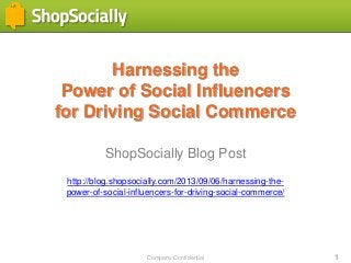 Company Confidential 1
Harnessing the
Power of Social Influencers
for Driving Social Commerce
ShopSocially Blog Post
http://blog.shopsocially.com/2013/09/06/harnessing-the-
power-of-social-influencers-for-driving-social-commerce/
 