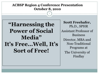 ACBSP Region 4 Conference Presentation October 8, 2010 1 “Harnessing the Power of Social Media”It’s Free…Well, It’s Sort of Free! Scott Freehafer, Ph.D., SPHR Assistant Professor of Business Director, MBA and Non-Traditional Programs at  The University of Findlay 