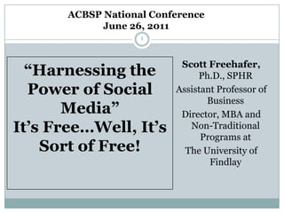 ACBSP National Conference  June 26, 2011 1 “Harnessing the Power of Social Media”It’s Free…Well, It’s Sort of Free! Scott Freehafer, Ph.D., SPHR Assistant Professor of Business Director, MBA and Non-Traditional Programs at  The University of Findlay 