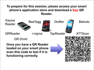 To prepare for this session, please access your smart
      phone’s application store and download a free QR
Social Media               Reader.
  twitter
  Kaywa
Facebook           BeeTagg          Qrafter        Bakodo
   Reader
      chats
  Fan Page
   LinkedIn
   QRReader          i-nigma      TapReader       ATTScan
networking                                          ner
 QR codesDroid
      QR
Webinars you have a QR Reader
   Once
     Blogs
   loaded on your smart phone
Delicious code to test if it is
   scan this
   bookmarking
    functioning correctly.
tweets
 
