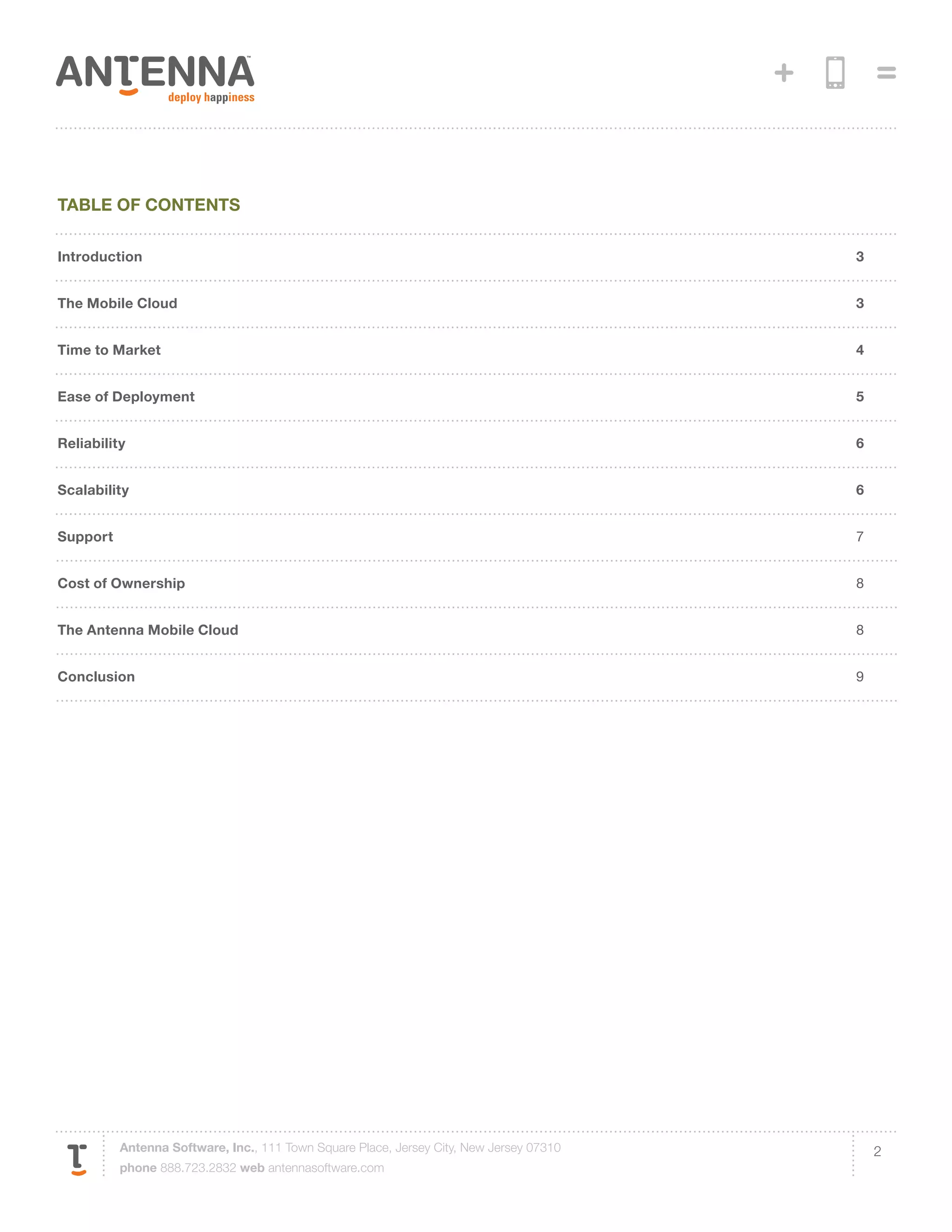 Table of contents

Introduction                                                                             3


The Mobile Cloud                                                                         3


Time to Market                                                                           4


Ease of Deployment                                                                       5


Reliability                                                                              6


Scalability                                                                              6


Support                                                                                  7


Cost of Ownership                                                                        8


The Antenna Mobile Cloud                                                                 8


Conclusion                                                                               9




          Antenna Software, Inc., 111 Town Square Place, Jersey City, New Jersey 07310       2
          phone 888.723.2832 web antennasoftware.com
 